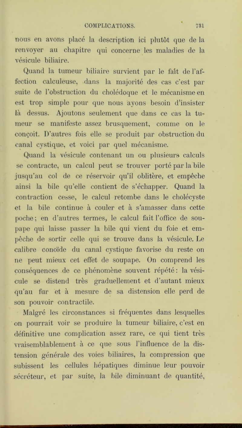 nous en avons placé la description ici plutôt que de la renvoyer au chapitre qui concerne les maladies de la vésicule biliaire. Quand la tumeur biliaire survient par le fait de l’af- fection calculeuse, dans la majorité des cas c’est par suite de l’obstruction du cholédoque et le mécanisme en est trop simple pour que nous ayons besoin d’insister là dessus. Ajoutons seulement que dans ce cas la tu- meur se manifeste assez brusquement, comme on le conçoit. D’autres fois elle se produit par obstruction du canal cystique, et voici par quel mécanisme. Quand la vésicule contenant un ou plusieurs calculs se contracte, un calcul peut se trouver porté par la bile jusqu’au col de ce réservoir qu’il oblitère, et empêche ainsi la bile qu’elle contient de s’échapper. Quand la contraction cesse, le calcul retombe dans le cholécyste et la bile continue à couler et à s’amasser dans cette poche ; en d’autres termes, le calcul fait l’office de sou- pape qui laisse passer la bile qui vient du foie et em- pêche de sortir celle qui se trouve dans la vésicule. Le calibre conoide du canal cystique favorise du reste on ne peut mieux cet effet de soupape. On comprend les conséquences de ce phénomène souvent répété : la vési- cule se distend très graduellement et d’autant mieux qu’au fur et à mesure de sa distension elle perd de son pouvoir contractile. Malgré les circonstances si fréquentes dans lesquelles on pourrait voir se produire la tumeur biliaire, c’est en définitive une complication assez rare, ce qui tient très vraisemblablement à ce que sous l’influence de la dis- tension générale des voies biliaires, la compression que subissent les cellules hépatiques diminue leur pouvoir sécréteur, et par suite, la hile diminuant de quantité,