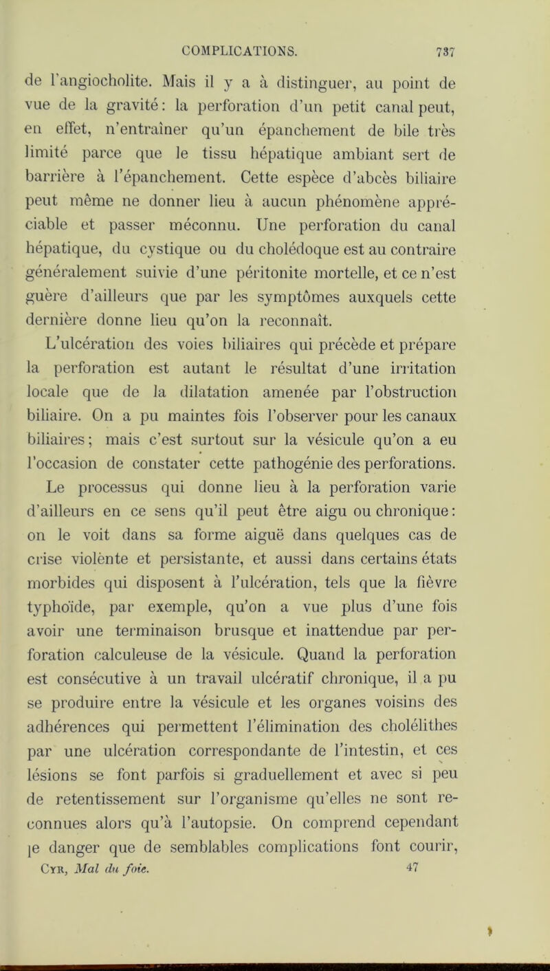 de 1 angiocholite. Mais il y a à distinguer, au point de vue de la gravité: la perforation d’un petit canal peut, en effet, n’entraîner qu’un épanchement de bile très limité parce que le tissu hépatique ambiant sert de barrière à l’épanchement. Cette espèce d’abcès biliaire peut même ne donner lieu à aucun phénomène appré- ciable et passer méconnu. Une perforation du canal hépatique, du cystique ou du cholédoque est au contraire généralement suivie d’une péritonite mortelle, et ce n’est guère d’ailleurs que par les symptômes auxquels cette dernière donne lieu qu’on la reconnaît. L’ulcération des voies biliaires qui précède et prépare la perforation est autant le résultat d’une irritation locale que de la dilatation amenée par l’obstruction biliaire. On a pu maintes fois l’observer pour les canaux biliaires; mais c’est surtout sur la vésicule qu’on a eu l’occasion de constater cette pathogénie des perforations. Le processus qui donne lieu à la perforation varie d’ailleurs en ce sens qu’il peut être aigu ou chronique : on le voit dans sa forme aiguë dans quelques cas de crise violènte et persistante, et aussi dans certains états morbides qui disposent à l’ulcération, tels que la fièvre typhoïde, par exemple, qu’on a vue plus d’une fois avoir une terminaison brusque et inattendue par per- foration calculeuse de la vésicule. Quand la perforation est consécutive à un travail ulcératif chronique, il a pu se produire entre la vésicule et les organes voisins des adhérences qui permettent l'élimination des cholélithes par une ulcération correspondante de l’intestin, et ces lésions se font parfois si graduellement et avec si peu de retentissement sur l’organisme qu’elles ne sont re- connues alors qu’à l’autopsie. On comprend cependant je danger que de semblables complications font courir, Cyr, Mal (lu foie. 47