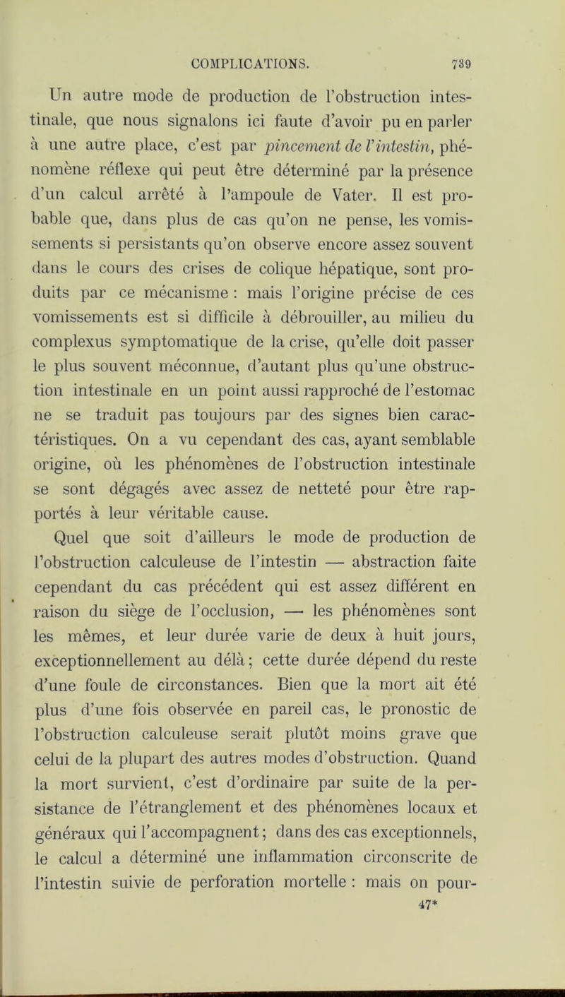 Un autre mode de production de l’obstruction intes- tinale, que nous signalons ici faute d’avoir pu en parler à une autre place, c’est par pincement de l'intestin, phé- nomène réllexe qui peut être déterminé par la présence d’un calcul arrêté à l’ampoule de Vater. Il est pro- bable que, dans plus de cas qu’on ne pense, les vomis- sements si persistants qu’on observe encore assez souvent dans le cours des crises de colique hépatique, sont pro- duits par ce mécanisme : mais l’origine précise de ces vomissements est si difficile à débrouiller, au milieu du complexus symptomatique de la crise, qu’elle doit passer le plus souvent méconnue, d’autant plus qu’une obstruc- tion intestinale en un point aussi rapproché de l’estomac ne se traduit pas toujours par des signes bien carac- téristiques. On a vu cependant des cas, ayant semblable origine, où les phénomènes de l’obstruction intestinale se sont dégagés avec assez de netteté pour être rap- portés à leur véritable cause. Quel que soit d’ailleurs le mode de production de l’obstruction calculeuse de l’intestin — abstraction faite cependant du cas précédent qui est assez différent en raison du siège de l’occlusion, — les phénomènes sont les mêmes, et leur durée varie de deux à huit jours, exceptionnellement au délà ; cette durée dépend du reste d’une foule de circonstances. Bien que la mort ait été plus d’une fois observée en pareil cas, le pronostic de l’obstruction calculeuse serait plutôt moins grave que celui de la plupart des autres modes d’obstruction. Quand la mort survient, c’est d’ordinaire par suite de la per- sistance de l’étranglement et des phénomènes locaux et généraux qui l’accompagnent ; dans des cas exceptionnels, le calcul a déterminé une inflammation circonscrite de l’intestin suivie de perforation mortelle : mais on pour- 47*