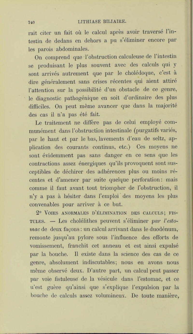 rait citer un fait où le calcul après avoir traversé l’in- testin de dedans en dehors a pu s’éliminer encore par les parois abdominales. On comprend que l’obstruction calculeuse de l’intestin se produisant le plus souvent avec des calculs qui y sont arrivés autrement que par le cholédoque, c’est à dire généralement sans crises récentes qui aient attiré l’attention sur la possibilité d’un obstacle de ce genre, le diagnostic pathogénique en soit d’ordinaire des plus difficiles. On peut même avancer que dans la majorité des cas il n’a pas été fait. Le traitement ne diffère pas de celui employé com- munément dans l’obstruction intestinale (purgatifs variés, par le haut et par le bas, lavements d’eau de seltz, ap- plication des courants continus, etc.) Ces moyens ne sont évidemment pas sans danger en ce sens que les contractions assez énergiques qu’ils provoquent sont sus- ceptibles de déchirer des adhérences plus ou moins ré- centes et d’amener par suite quelque perforation : mais comme il faut avant tout triompher de l’obstruction, il n’y a pas à hésiter dans l’emploi des moyens les plus convenables pour arriver à ce but. 2° Voies anormales d’élimination des calculs; fis- tules. — Les cholélithes peuvent s’éliminer par l'esto- mac de deux façons : un calcul arrivant dans le duodénum, remonte jusqu’au pylore sous l’influence des efforts de vomissement, franchit cet anneau et est ainsi expulsé par la bouche. Il existe dans la science des cas de ce genre, absolument indiscutables; nous en avons nous même observé deux. D’autre part, un calcul peut passer par voie fistuleuse de la vésicule dans l’estomac, et ce u’est guère qu’ainsi que s’explique l’expulsion par la bouche de calculs assez volumineux. De toute manière,