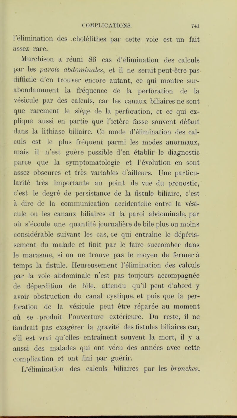 l’élimination des .eholélithes par cette voie est un fait assez rare. Murchison a réuni 86 cas d’élimination des calculs par les parois abdominales, et il ne serait peut-être pas diflicile d’en trouver encore autant, ce qui montre sur- abondamment la fréquence de la perforation de la vésicule par des calculs, car les canaux biliaires ne sont que rarement le siège de la perforation, et ce qui ex- plique aussi en partie que l’ictère fasse souvent défaut dans la lithiase biliaire. Ce mode d’élimination des cal- culs est le plus fréquent parmi les modes anormaux, mais il n’est guère possible d’en établir le diagnostic parce que la symptomatologie et l’évolution en sont assez obscures et très variables d’ailleurs. Une particu- larité très importante au point de vue du pronostic, c’est le degré de persistance de la fistule biliaire, c’est à dire de la communication accidentelle entre la vési- cule ou les canaux biliaires et la paroi abdominale, par où s’écoule une quantité journalière de bile plus ou moins considérable suivant les cas, ce qui entraîne le dépéris- sement du malade et finit par le faire succomber dans le marasme, si on ne trouve pas le moyen de fermer à temps la fistule. Heureusement l’élimination des calculs par la voie abdominale n’est pas toujours accompagnée de déperdition de bile, attendu qu’il peut d’abord y avoir obstruction du canal cystique, et puis que la per- foration de la vésicule peut être réparée au moment où se produit l’ouverture extérieure. Du reste, il ne faudrait pas exagérer la gravité des fistules biliaires car, s’il est vrai qu’elles entraînent souvent la mort, il y a aussi des malades qui ont vécu des années avec cette complication et ont fini par guérir. L’élimination des calculs biliaires par les bronches,