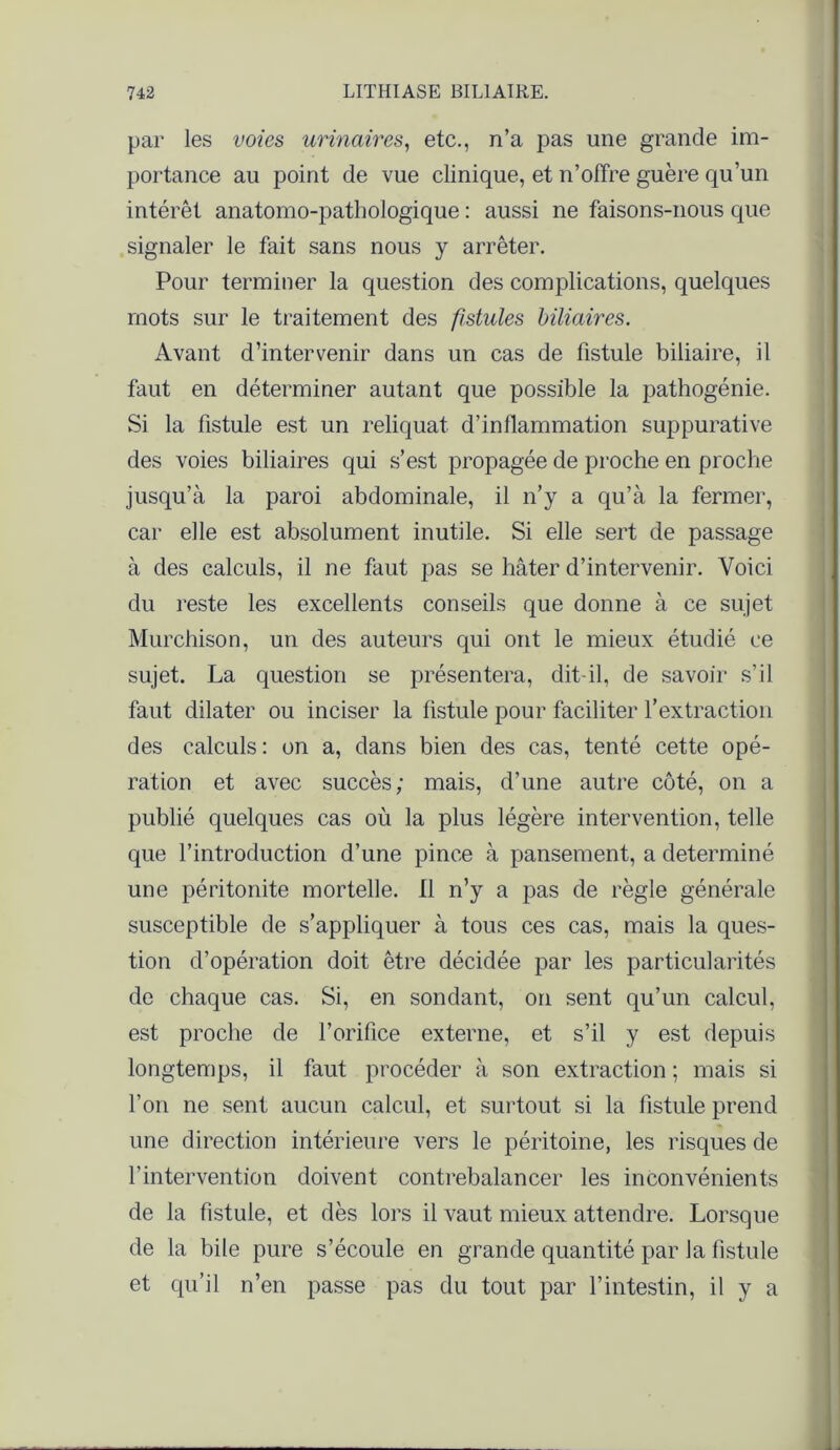 par les voies urinaires, etc., n’a pas une grande im- portance au point de vue clinique, et n’offre guère qu’un intérêt anatomo-pathologique : aussi ne faisons-nous que signaler le fait sans nous y arrêter. Pour terminer la question des complications, quelques mots sur le traitement des fistules biliaires. Avant d’intervenir dans un cas de fistule biliaire, il faut en déterminer autant que possible la pathogénie. Si la fistule est un reliquat d’inflammation suppurative des voies biliaires qui s’est propagée de proche en proche jusqu’à la paroi abdominale, il n’y a qu’à la fermer, car elle est absolument inutile. Si elle sert de passage à des calculs, il ne faut pas se hâter d’intervenir. Voici du reste les excellents conseils que donne à ce sujet Murchison, un des auteurs qui ont le mieux étudié ce sujet. La question se présentera, dit-il, de savoir s’il faut dilater ou inciser la fistule pour faciliter l’extraction des calculs: on a, dans bien des cas, tenté cette opé- ration et avec succès; mais, d’une autre côté, on a publié quelques cas où la plus légère intervention, telle que l’introduction d’une pince à pansement, a déterminé une péritonite mortelle. Il n’y a pas de règle générale susceptible de s’appliquer à tous ces cas, mais la ques- tion d’opération doit être décidée par les particularités de chaque cas. Si, en sondant, on sent qu’un calcul, est proche de l’orifice externe, et s’il y est depuis longtemps, il faut procéder à son extraction ; mais si l’on ne sent aucun calcul, et surtout si la fistule prend une direction intérieure vers le péritoine, les risques de l’intervention doivent contrebalancer les inconvénients de la fistule, et dès lors il vaut mieux attendre. Lorsque de la bile pure s’écoule en grande quantité par la fistule et qu’il n’en passe pas du tout par l’intestin, il y a