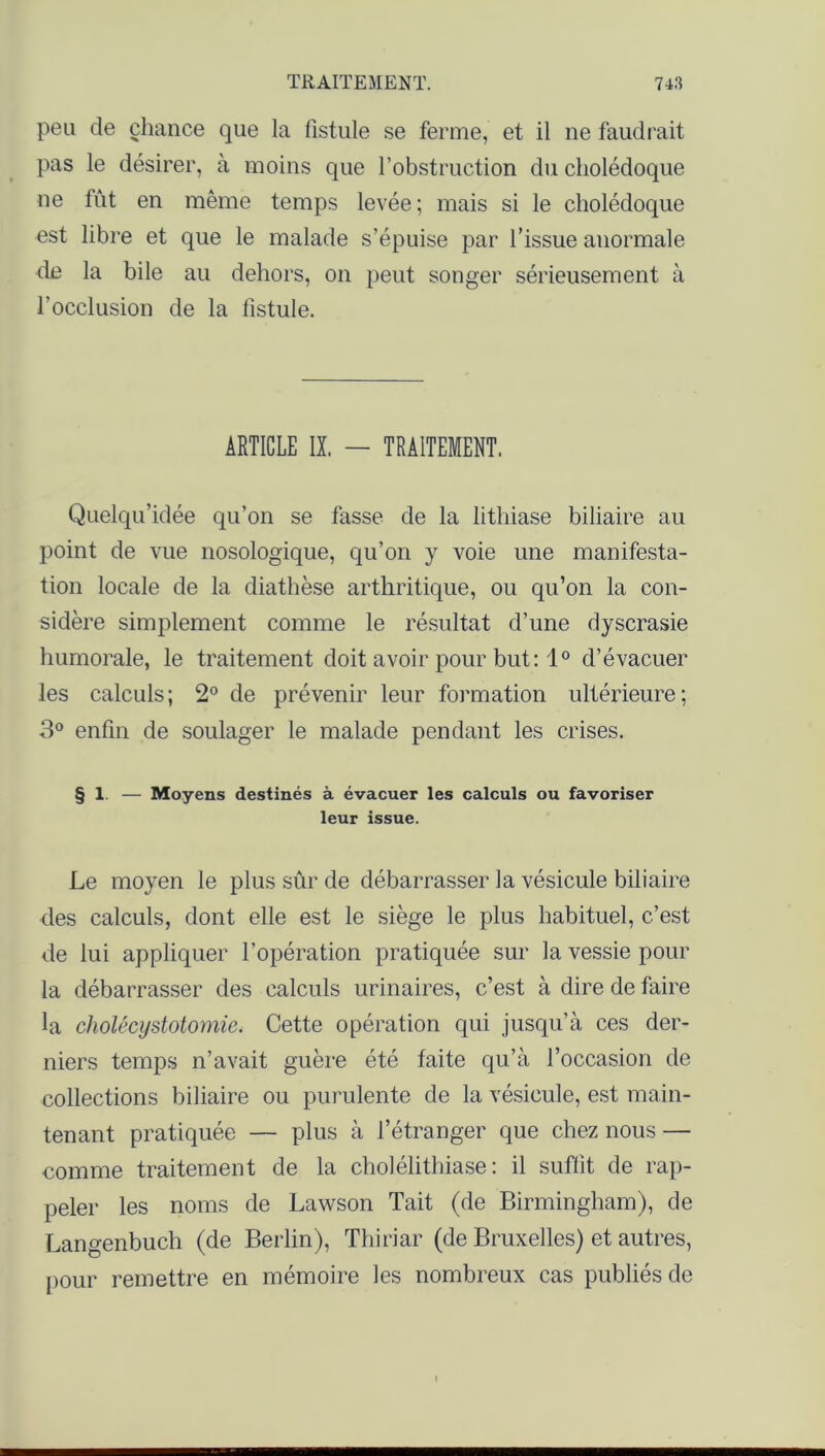 peu de chance que la fistule se ferme, et il ne faudrait pas le désirer, à moins que l’obstruction du cholédoque ne fût en même temps levée; mais si le cholédoque est libre et que le malade s’épuise par l’issue anormale de la bile au dehors, on peut songer sérieusement à l’occlusion de la fistule. ARTICLE IX. — TRAITEMENT. Quelqu’idée qu’on se fasse de la lithiase biliaire au point de vue nosologique, qu’on y voie une manifesta- tion locale de la diathèse arthritique, ou qu’on la con- sidère simplement comme le résultat d’une dyscrasie humorale, le traitement doit avoir pour but: 1° d’évacuer les calculs; 2° de prévenir leur formation ultérieure; 3° enfin de soulager le malade pendant les crises. § 1. — Moyens destinés à évacuer les calculs ou favoriser leur issue. Le moyen le plus sûr de débarrasser la vésicule biliaire des calculs, dont elle est le siège le plus habituel, c’est de lui appliquer l’opération pratiquée sur la vessie pour la débarrasser des calculs urinaires, c’est à dire de faire la cholécystotomie. Cette opération qui jusqu’à ces der- niers temps n’avait guère été faite qu’à l’occasion de collections biliaire ou purulente de la vésicule, est main- tenant pratiquée — plus à l’étranger que chez nous — comme traitement de la cholélithiase : il suffit de rap- peler les noms de Lawson Tait (de Birmingham), de Langenbuch (de Berlin), Thiriar (de Bruxelles) et autres, pour remettre en mémoire les nombreux cas publiés de