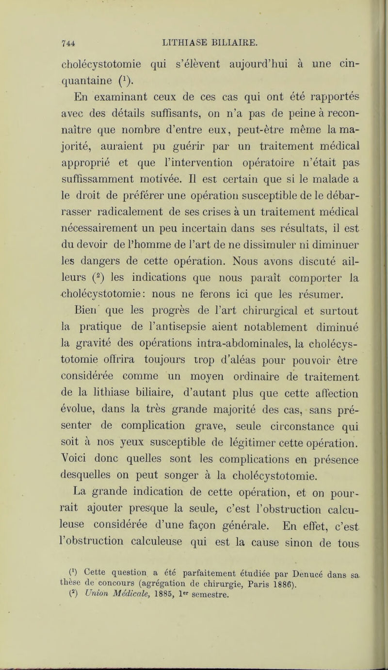 cholécystotomie qui s’élèvent aujourd’hui à une cin- quantaine (1). En examinant ceux de ces cas qui ont été rapportés avec des détails suffisants, on n’a pas de peine à recon- naître que nombre d’entre eux, peut-être même la ma- jorité, auraient pu guérir par un traitement médical approprié et que l’intervention opératoire n’était pas suffissamment motivée. Il est certain que si le malade a le droit de préférer une opération susceptible de le débar- rasser radicalement de ses crises à un traitement médical nécessairement un peu incertain dans ses résultats, il est du devoir de l’homme de l’art de ne dissimuler ni diminuer les dangers de cette opération. Nous avons discuté ail- leurs (2) les indications que nous paraît comporter la •cholécystotomie: nous ne ferons ici que les résumer. Bien que les progrès de l’art chirurgical et surtout la pratique de l’antisepsie aient notablement diminué la gravité des opérations intra-abdominales, la cholécys- totomie offrira toujours trop d’aléas pour pouvoir être considérée comme un moyen ordinaire de traitement de la lithiase biliaire, d’autant plus que cette affection évolue, dans la très grande majorité des cas, sans pré- senter de complication grave, seule circonstance qui soit à nos yeux susceptible de légitimer cette opération. Voici donc quelles sont les complications en présence desquelles on peut songer à la cholécystotomie. La grande indication de cette opération, et on pour- rait ajouter presque la seule, c’est l’obstruction calcu- leuse considérée d’une façon générale. En effet, c’est l’obstruction calculeuse qui est la cause sinon de tous ( ) Cette question a ete parfaitement etudiee par Denucé dans sa thèse de concours (agrégation de chirurgie, Paris 1886). (2) Union Médicale, 1885, 1er semestre.