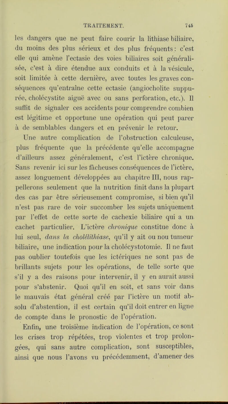 les dangers que ne peut faire courir la lithiase biliaire, du moins des plus sérieux et des plus fréquents : c’est elle qui amène l’ectasie des voies biliaires soit générali- sée, c’est à dire étendue aux conduits et à la vésicule, soit limitée à cette dernière, avec toutes les graves con- séquences qu’entraîne cette ectasie (angiocholite suppu- rée, cholécystite aiguë avec ou sans perforation, etc.). Il suffit de signaler ces accidents pour comprendre combien est légitime et opportune une opération qui peut parer à de semblables dangers et en prévenir le retour. Une autre complication de l’obstruction calculeuse, plus fréquente que la précédente qu’elle accompagne d’ailleurs assez généralement, c’est l’ictère chronique. Sans revenir ici sur les fâcheuses conséquences de l’ictère, assez longuement développées au chapitre III, nous rap- pellerons seulement que la nutrition linit dans la plupart des cas par être sérieusement compromise, si bien qu’il n’est pas rare de voir succomber les sujets uniquement par l’effet de cette sorte de cachexie biliaire qui a un cachet particulier. L’ictère chronique constitue donc à lui seul, dans la cholélithiase, qu’il y ait ou nou tumeur biliaire, une indication pour la cholécystotomie. Il ne faut pas oublier toutefois que les ictériques ne sont pas de brillants sujets pour les opérations, de telle sorte que s’il y a des raisons pour intervenir, il y en aurait aussi pour s’abstenir. Quoi qu’il en soit, et sans voir dans le mauvais état général créé par l’ictère un motif ab- solu d’abstention, il est certain qu’il doit entrer en ligne de compte dans le pronostic de l’opération. Enfin, une troisième indication de l’opération, ce sont les crises trop répétées, trop violentes et trop prolon- gées, qui sans autre complication, sont susceptibles, ainsi que nous l’avons vu précédemment, d’amener des