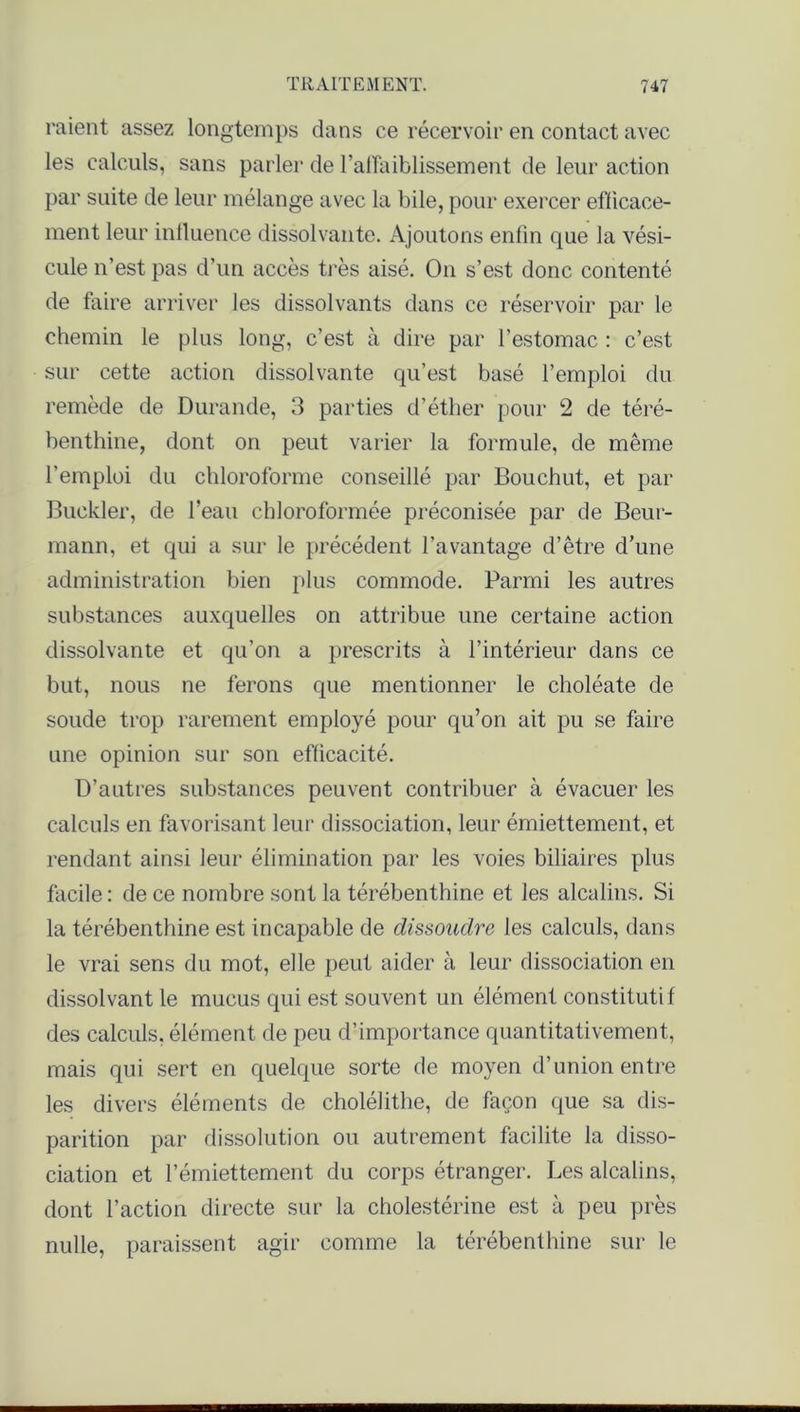 raient assez longtemps dans ce récervoir en contact avec les calculs, sans parler de l’affaiblissement de leur action par suite de leur mélange avec la bile, pour exercer efficace- ment leur influence dissolvante. Ajoutons enfin que la vési- cule n’est pas d’un accès très aisé. O11 s’est donc contenté de faire arriver les dissolvants dans ce réservoir par le chemin le plus long, c’est à dire par l’estomac : c’est sur cette action dissolvante qu’est basé l’emploi du remède de Durande, 3 parties d’éther pour 2 de téré- benthine, dont on peut varier la formule, de même l’emploi du chloroforme conseillé par Bouchut, et par Buckler, de l’eau chloroformée préconisée par de Beur- mann, et qui a sur le précédent l’avantage d’être d’une administration bien plus commode. Parmi les autres substances auxquelles on attribue une certaine action dissolvante et qu’on a prescrits à l’intérieur dans ce but, nous ne ferons que mentionner le choléate de soude trop rarement employé pour qu’ori ait pu se faire une opinion sur son efficacité. D’autres substances peuvent contribuer à évacuer les calculs en favorisant leur dissociation, leur émiettement, et rendant ainsi leur élimination par les voies biliaires plus facile: de ce nombre sont la térébenthine et les alcalins. Si la térébenthine est incapable de dissoudre les calculs, dans le vrai sens du mot, elle peut aider à leur dissociation en dissolvant le mucus qui est souvent un élément constitutif des calculs, élément de peu d’importance quantitativement, mais qui sert en quelque sorte de moyen d’union entre les divers éléments de cholélithe, de façon que sa dis- parition par dissolution ou autrement facilite la disso- ciation et l’émiettement du corps étranger. Les alcalins, dont l’action directe sur la cholestérine est à peu près nulle, paraissent agir comme la térébenthine sur le