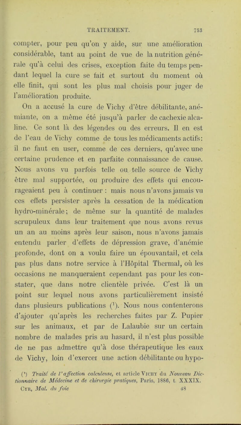 compter, pour peu qu’on y aide, sur une amélioration considérable, tant au point de vue de la nutrition géné- rale qu’à celui des crises, exception faite du temps pen- dant lequel la cure se fait et surtout du moment où elle finit, qui sont les plus mal choisis pour juger de l’amélioration produite. On a accusé la cure de Vichy d’être débilitante, ané- miante, on a même été jusqu’à parler de cachexie alca- line. Ce sont là des légendes ou des erreurs. Il en est de l’eau de Vichy comme de tous les médicaments actifs: il ne faut en user, comme de ces derniers, qu’avec une certaine prudence et en parfaite connaissance de cause. Nous avons vu parfois telle ou telle source de Vichy être mal supportée, ou produire des effets qui encou- rageaient peu à continuer: mais nous n’avons jamais vu ces effets persister après la cessation de la médication hydro-minérale; de même sur la quantité de malades scrupuleux dans leur traitement que nous avons revus un an au moins après leur saison, nous n’avons jamais entendu parler d’effets de dépression grave, d’anémie profonde, dont on a voulu faire un épouvantail, et cela pas plus dans notre service à l’Hôpital Thermal, où les occasions ne manqueraient cependant pas pour les con- stater, que dans notre clientèle privée. C’est là un point sur lequel nous avons particulièrement insisté dans plusieurs publications (’). Nous nous contenterons d’ajouter qu’après les recherches faites par Z. Pupier sur les animaux, et par de Lalaubie sur un certain nombre de malades pris au hasard, il n’est plus possible de ne pas admettre qu’à dose thérapeutique les eaux de Vichy, loin d’exercer une action débilitante ou hypo- (’) Traité de l’affection calculeuse, et article Vichy du Nouveau Dic- tionnaire de Médecine et de chirurgie pratiques, Paris, 1886, t. XXXIX. Cyu, Mal. du foie 48