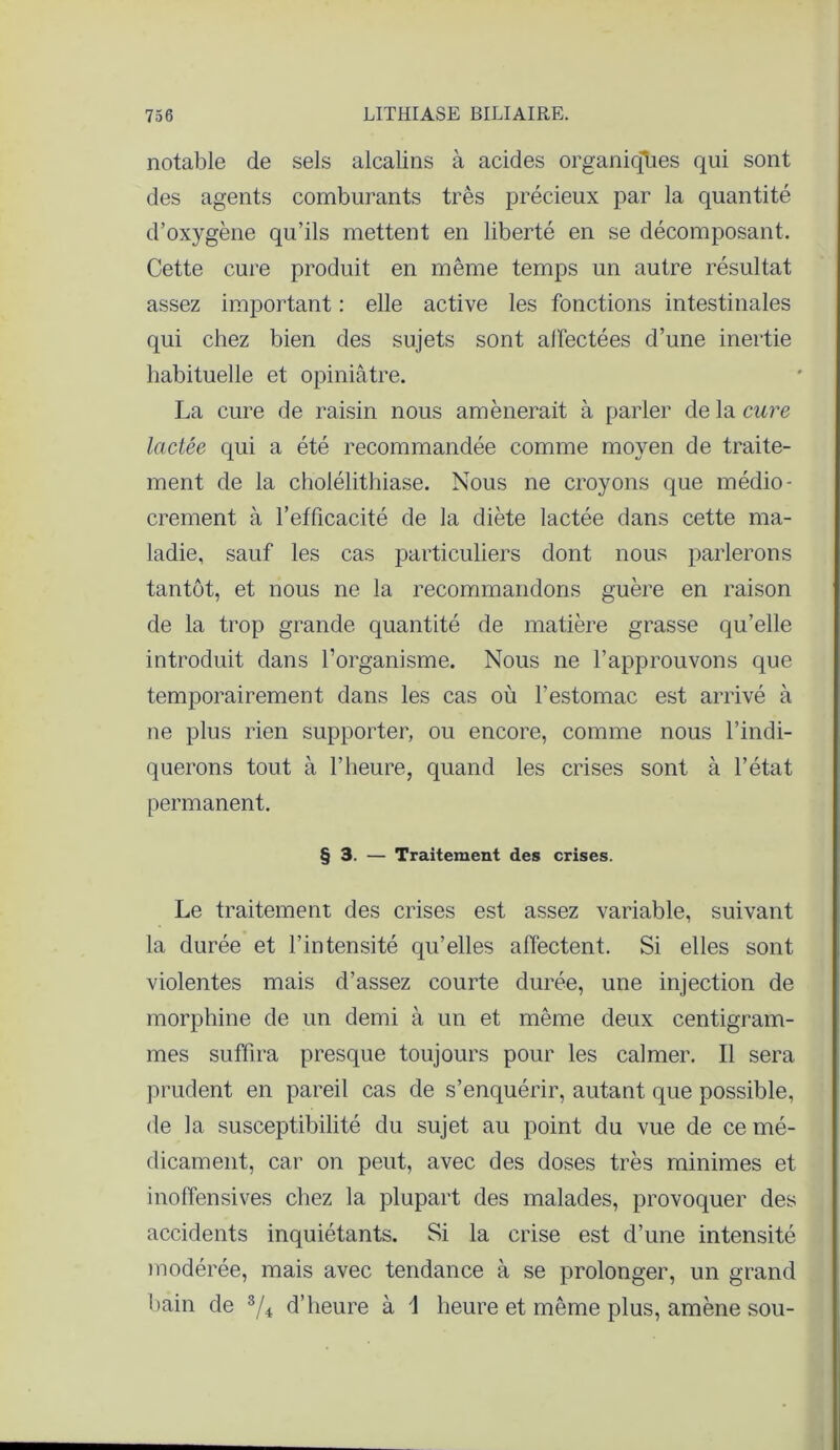 notable de sels alcalins à acides organiques qui sont des agents comburants très précieux par la quantité d’oxygène qu’ils mettent en liberté en se décomposant. Cette cure produit en même temps un autre résultat assez important : elle active les fonctions intestinales qui chez bien des sujets sont alïectées d’une inertie habituelle et opiniâtre. La cure de raisin nous amènerait à parler de la cure lactée qui a été recommandée comme moyen de traite- ment de la cholélithiase. Nous ne croyons que médio- crement à l’efficacité de la diète lactée dans cette ma- ladie, sauf les cas particuliers dont nous parlerons tantôt, et nous ne la recommandons guère en raison de la trop grande quantité de matière grasse qu’elle introduit dans l’organisme. Nous ne l’approuvons que temporairement dans les cas où l’estomac est arrivé à ne plus rien supporter, ou encore, comme nous l’indi- querons tout à l’heure, quand les crises sont à l’état permanent. § 3. — Traitement des crises. Le traitement des crises est assez variable, suivant la durée et l’intensité qu’elles affectent. Si elles sont violentes mais d’assez courte durée, une injection de morphine de un demi à un et même deux centigram- mes suffira presque toujours pour les calmer. Il sera prudent en pareil cas de s’enquérir, autant que possible, de la susceptibilité du sujet au point du vue de ce mé- dicament, car on peut, avec des doses très minimes et inoffensives chez la plupart des malades, provoquer des accidents inquiétants. Si la crise est d’une intensité modérée, mais avec tendance à se prolonger, un grand bain de 3/4 d’heure à 1 heure et même plus, amène sou-