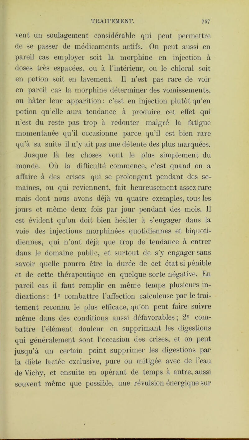 vent un soulagement considérable qui peut permettre de se passer de médicaments actifs. On peut aussi en pareil cas employer soit la morphine en injection à doses très espacées, ou à l’intérieur, ou le chloral soit en potion soit en lavement. Il n’est pas rare de voir en pareil cas la morphine déterminer des vomissements, ou hâter leur apparition : c’est en injection plutôt qu’en potion qu’elle aura tendance à produire cet effet qui n’est du reste pas trop à redouter malgré la fatigue momentanée qu’il occasionne parce qu’il est bien rare qu’à sa suite il n’y ait pas une détente des plus marquées. Jusque là les choses vont le plus simplement du monde. Où la difficulté commence, c’est quand on a affaire à des crises qui se prolongent pendant des se- maines, ou qui reviennent, fait heureusement assez rare mais dont nous avons déjà vu quatre exemples, tous les jours et même deux fois par jour pendant des mois. Il est évident qu’on doit bien hésiter à s’engager dans la voie des injections morphinées quotidiennes et biquoti- diennes, qui n’ont déjà que trop de tendance à entrer dans le domaine public, et surtout de s’y engager sans savoir quelle pourra être la durée de cet état si pénible et de cette thérapeutique en quelque sorte négative. En pareil cas il faut remplir en même temps plusieurs in- dications : 1° combattre l’affection calculeuse par le trai- tement reconnu le plus efficace, qu’on peut faire suivre même dans des conditions aussi défavorables ; 2° com- battre l’élément douleur en supprimant les digestions qui généralement sont l’occasion des crises, et on peut jusqu’à un certain point supprimer les digestions par la diète lactée exclusive, pure ou mitigée avec de l’eau de Vichy, et ensuite en opérant de temps à autre, aussi souvent même que possible, une révulsion énergique sur