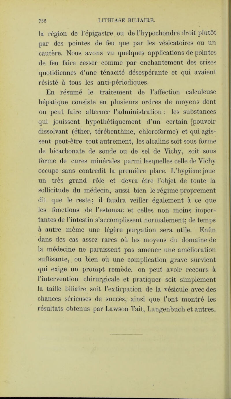 la région de l’épigastre ou de l’hypochondre droit plutôt par des pointes de feu que par les vésicatoires ou un cautère. Nous avons vu quelques applications de pointes de feu faire cesser comme par enchantement des crises quotidiennes d’une ténacité désespérante et qui avaient résisté à tous les anti-périodiques. En résumé le traitement de l’affection calculeuse hépatique consiste en plusieurs ordres de moyens dont on peut faire alterner l’administration : les substances qui jouissent hypothétiquement d’un certain [pouvoir dissolvant (éther, térébenthine, chloroforme) et qui agis- sent peut-être tout autrement, les alcalins soit sous forme de bicarbonate de soude ou de sel de Vichy, soit sous forme de cures minérales parmi lesquelles celle de Vichy occupe sans contredit la première place. L’hygiène joue un très grand rôle et devra être l’objet de toute la sollicitude du médecin, aussi bien le régime proprement dit que le reste; il faudra veiller également à ce que les fonctions de l’estomac et celles non moins impor- tantes de l’intestin s’accomplissent normalement; de temps à autre même une légère purgation sera utile. Enfin dans des cas assez rares où les moyens du domaine de la médecine ne paraissent pas amener une amélioration suflisante, ou bien où une complication grave survient qui exige un prompt remède, on peut avoir recours à l’intervention chirurgicale et pratiquer soit simplement la taille biliaire soit l’extirpation de la vésicule avec des chances sérieuses de succès, ainsi que l’ont montré les résultats obtenus par Lawson Tait, Langenbuch et autres.