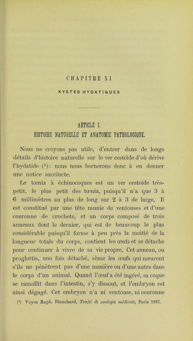 C H A P I T 11 E XI KYSTES HYDATIQUES ARTICLE I. HISTOIRE NATURELLE ET ANATOMIE PATHOLOGIQUE. Nous ne croyons pas utile, d’entrer dans de longs détails d’histoire naturelle sur le ver cestoïde d’où dérive l’hydatide (1) : nous nous bornerons donc à en donner une notice succincte. Le tœnia à échinocoques est un ver cestoïde très- petit, le plus petit des tœnia, puisqu’il n’a que 3 à 6 millimètres au plus de long sur 2 à 3 de large. Il est constitué par une tête munie de ventouses et d’une couronne de crochets, et un corps composé de trois anneaux dont le dernier, qui est de beaucoup le plus considérable puisqu’il forme à peu près la moitié de la longueur totale du corps, contient les œufs et se détache pour continuer à vivre de sa vie propre. Cet anneau, ou proglottis, une fois détaché, sème les œufs qui meurent s’ils ne pénètrent pas d’une manière ou d’une autre dans le corps d’un animal. Quand l’œuf a été ingéré, sa coque se ramollit dans l’intestin, s’y dissout, et l’embryon est ainsi dégagé. Cet embryon n’a ni ventouse, ni couronne C1) Voyez Raph. Blanchard, Traité de zoologie médicale, Paris 1887.