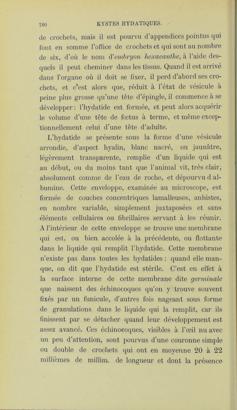 de crochets, mais il est pourvu d’appendices pointus qui font en somme l’oflice de ci ochets et qui sont au nombre de six, d’où le nom d'embryon hexacanthe, à l’aide des- quels il peut cheminer dans les tissus. Quand il est arrivé dans l’organe où il doit se fixer, il perd d’abord ses cro- chets, et cBest alors que, réduit à l’état de vésicule à peine plus grosse qu’une tête d’épingle, il commence à se développer : l’hydatide est formée, et peut alors acquérir le volume d’une tête de fœtus à terme, et même excep- tionnellement celui d’une tête d’adulte. L’hydatide se présente sous la forme d’une vésicule arrondie, d’aspect hyalin, blanc nacré, ou jaunâtre, légèrement transparente, remplie d’un liquide qui est au début, ou du moins tant que l’animal vit, très clair, absolument comme de l’eau de roche, et dépourvu d al- bumine. Cette enveloppe, examinée au microscope, est formée de couches concentriques lamalleuses, anhistes, en nombre variable, simplement juxtaposées et sans éléments cellulaires ou fibrillaires servant à les réunir. A l’intérieur de cette enveloppe se trouve une membrane qui est, ou bien accolée à la précédente, ou flottante dans le liquide qui remplit l’hydatide. Cette membrane n’existe pas dans toutes les hydatides : quand elle man- que, on dit que l’hydatide est stérile. C’est en effet à la surface interne de cette membrane dite germinale que naissent des échinocoques qu’on y trouve souvent fixés par un funicule, d’autres fois nageant sous forme de granulations dans le liquide qui la remplit, car ils finissent par se détacher quand leur développement est assez avancé. Ces échinocoques, visibles à l’œil nu avec un peu d’attention, sont pourvus d’une couronne simple ou double de crochets qui ont en moyenne 20 à 22 millièmes de millim. de longueur et dont la présence