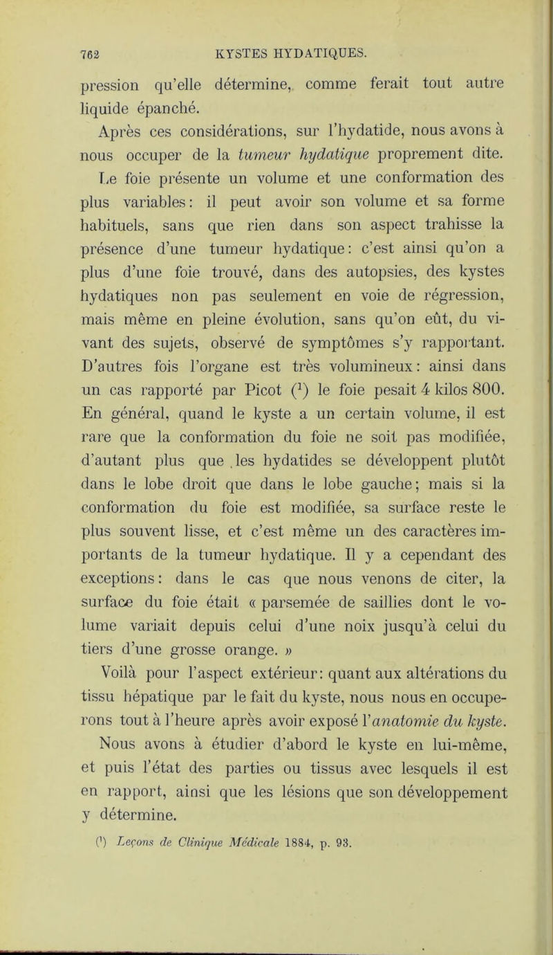 pression qu’elle détermine, comme ferait tout autre liquide épanché. Après ces considérations, sur l’hydatide, nous avons à nous occuper de la tumeur hydatique proprement dite. fie foie présente un volume et une conformation des plus variables : il peut avoir son volume et sa forme habituels, sans que rien dans son aspect trahisse la présence d’une tumeur hydatique : c’est ainsi qu’on a plus d’une foie trouvé, dans des autopsies, des kystes hydatiques non pas seulement en voie de régression, mais même en pleine évolution, sans qu’on eût, du vi- vant des sujets, observé de symptômes s’y rapportant. D’autres fois l’organe est très volumineux: ainsi dans un cas rapporté par Picot (J) le foie pesait 4 kilos 800. En général, quand le kyste a un certain volume, il est rare que la conformation du foie ne soit pas modifiée, d’autant plus que les bydatides se développent plutôt dans le lobe droit que dans le lobe gauche; mais si la conformation du foie est modifiée, sa surface reste le plus souvent lisse, et c’est même un des caractères im- portants de la tumeur hydatique. Il y a cependant des exceptions : dans le cas que nous venons de citer, la surface du foie était « parsemée de saillies dont le vo- lume variait depuis celui d’une noix jusqu’à celui du tiers d’une grosse orange. » Voilà pour l’aspect extérieur: quant aux altérations du tissu hépatique par le fait du kyste, nous nous en occupe- rons tout à l’heure après avoir exposé Y anatomie du kyste. Nous avons à étudier d’abord le kyste en lui-même, et puis l’état des parties ou tissus avec lesquels il est en rapport, ainsi que les lésions que son développement y détermine. (’) Leçons de Clinique Médicale 1884, p. 93.