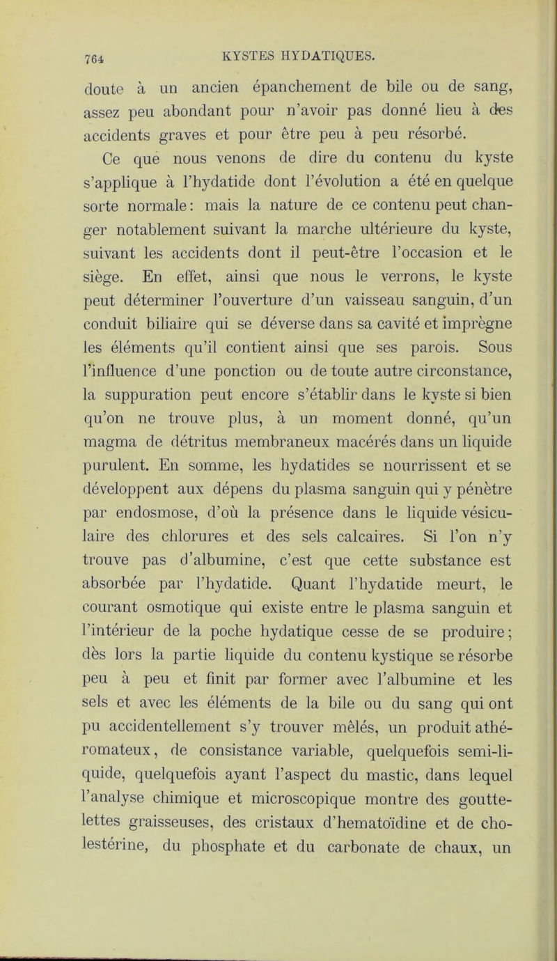 doute à un ancien épanchement de bile ou de sang, assez peu abondant pour n’avoir pas donné lieu à (tes accidents graves et pour être peu à peu résorbé. Ce que nous venons de dire du contenu du kyste s’applique à l’hydatide dont l’évolution a été en quelque sorte normale : mais la nature de ce contenu peut chan- ger notablement suivant la marche ultérieure du kyste, suivant les accidents dont il peut-être l’occasion et le siège. En effet, ainsi que nous le verrons, le kyste peut déterminer l’ouverture d’un vaisseau sanguin, d’un conduit biliaire qui se déverse dans sa cavité et imprègne les éléments qu’il contient ainsi que ses parois. Sous l’influence d’une ponction ou de toute autre circonstance, la suppuration peut encore s’établir dans le kyste si bien qu’on ne trouve plus, à un moment donné, qu’un magma de détritus membraneux macérés dans un liquide purulent. En somme, les hydatides se nourrissent et se développent aux dépens du plasma sanguin qui y pénètre par endosmose, d’où la présence dans le liquide vésicu- laire des chlorures et des sels calcaires. Si l’on n’y trouve pas d’albumine, c’est que cette substance est absorbée par l’hydatide. Quant l’hydatide meurt, le courant osmotique qui existe entre le plasma sanguin et l’intérieur de la poche hydatique cesse de se produire ; dès lors la partie liquide du contenu kystique se résorbe peu à peu et finit par former avec l’albumine et les sels et avec les éléments de la bile ou du sang qui ont pu accidentellement s’y trouver mêlés, un produit athé- romateux, de consistance variable, quelquefois semi-li- quide, quelquefois ayant l’aspect du mastic, dans lequel l’analyse chimique et microscopique montre des goutte- lettes graisseuses, des cristaux d’hematoïdine et de cho- lestérine, du phosphate et du carbonate de chaux, un