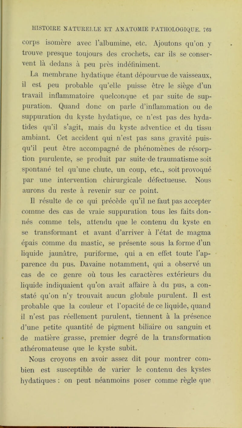 corps isomère avec l'albumine, etc. Ajoutons qu’on y trouve presque toujours des crochets, car ils se conser- vent là dedans à peu près indéfiniment. La membrane hydatique étant dépourvue de vaisseaux, il est peu probable qu’elle puisse être le siège d’un travail inflammatoire quelconque et par suite de sup- puration. Quand donc on parle d’inflammation ou de suppuration du kyste hydatique, ce n’est pas des hyda- tides qu’il s’agit, mais du kyste adventice et du tissu ambiant. Cet accident qui n’est pas sans gravité puis- qu’il peut être accompagné de phénomènes de résorp- tion purulente, se produit par suite de traumatisme soit spontané tel qu’une chute, un coup, etc., soit provoqué par une intervention chirurgicale défectueuse. Nous aurons du reste à revenir sur ce point. Il résulte de ce qui précède qu’il ne faut pas accepter comme des cas de vraie suppuration tous les faits don- nés comme tels, attendu que le contenu du kyste en se transformant et avant d’arriver à l’état de magma épais comme du mastic, se présente sous la forme d’un liquide jaunâtre, puriforme, qui a en effet toute l’ap- parence du pus. Davaine notamment, qui a observé un cas de ce genre où tous les caractères extérieurs du liquide indiquaient qu’on avait affaire à du pus, a con- staté qu’on n’y trouvait aucun globule purulent. Il est probable que la couleur et l’opacité de ce liquide, quand il n’est pas réellement purulent, tiennent à la présence d’une petite quantité de pigment biliaire ou sanguin et de matière grasse, premier degré de la transformation athéromateuse que le kyste subit. Nous croyons en avoir assez dit pour montrer com- bien est susceptible de varier le contenu des kystes hydatiques : on peut néanmoins poser comme règle que