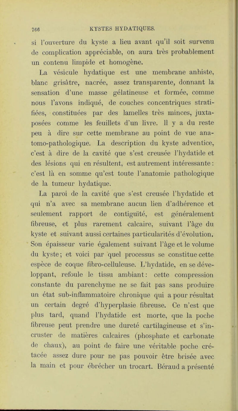 si l’ouverture du kyste a lieu avant qu’il soit survenu de complication appréciable, on aura très probablement un contenu limpide et homogène. La vésicule hydatique est une membrane anhiste, blanc grisâtre, nacrée, assez transparente, donnant la sensation d’une masse gélatineuse et formée, comme nous l’avons indiqué, de couches concentriques strati- fiées, constituées par des lamelles très minces, juxta- posées comme les feuillets d’un livre. 11 y a du reste peu à dire sur cette membrane au point de vue ana- tomo-pathologique. La description du kyste adventice, c’est à dire de la cavité que s’est creusée l’hydatide et des lésions qui en résultent, est autrement intéressante : c’est là en somme qu’est toute l’anatomie pathologique de la tumeur hydatique. La paroi de la cavité que s’est creusée l’hydatide et qui n’a avec sa membrane aucun lien d’adhérence et seulement rapport de contiguïté, est généralement fibreuse, et plus rarement calcaire, suivant l’âge du kyste et suivant aussi certaines particularités d’évolution. Son épaisseur varie également suivant l’âge et le volume du kyste ; et voici par quel processus se constitue cette espèce de coque fibro-celluleuse. L’hydatide, en se déve- loppant, refoule le tissu ambiant : cette compression constante du parenchyme ne se fait pas sans produire un état sub-inflammatoire chronique qui a pour résultat un certain degré d’hyperplasie fibreuse. Ce n’est que plus tard, quand l’hydatide est morte, que la poche fibreuse peut prendre une dureté cartilagineuse et s’in- cruster de matières calcaires (phosphate et carbonate de chaux), au point de faire une véritable poche cré- tacée assez dure pour ne pas pouvoir être brisée avec la main et pour ébrécher un trocart. Béraud a présenté