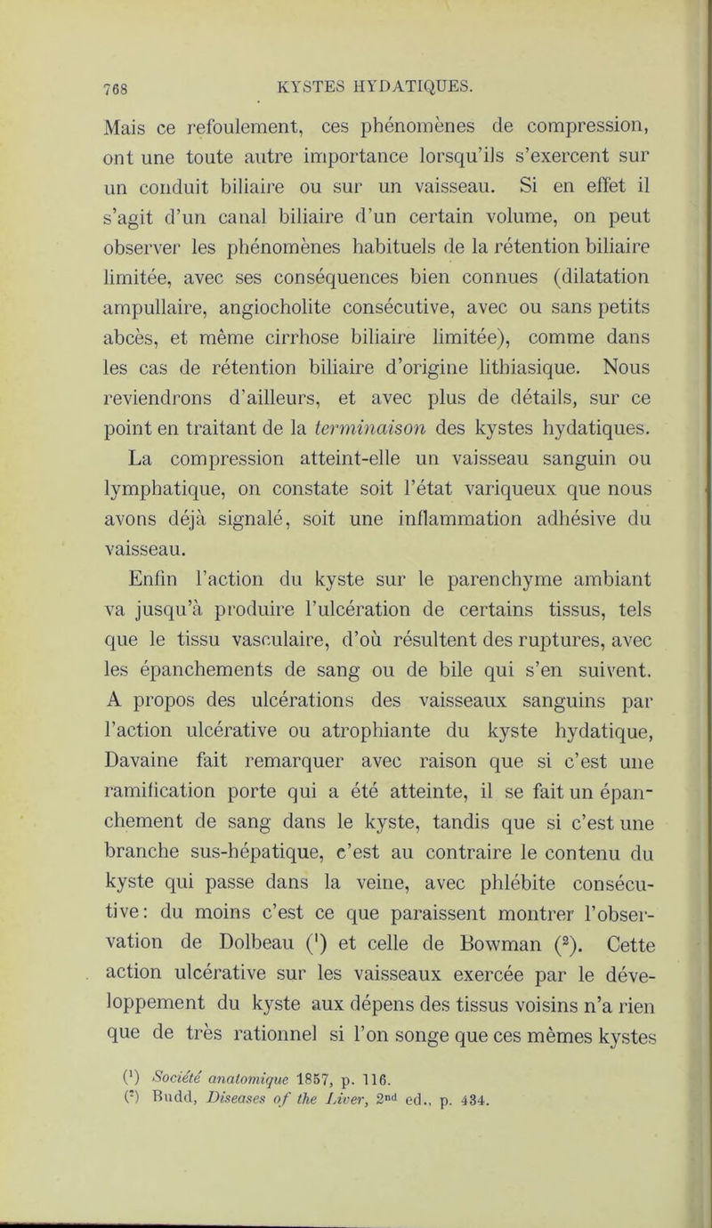 Mais ce refoulement, ces phénomènes de compression, ont une toute autre importance lorsqu’ils s’exercent sur un conduit biliaire ou sur un vaisseau. Si en effet il s’agit d’un canal biliaire d’un certain volume, on peut observer les phénomènes habituels de la rétention biliaire limitée, avec ses conséquences bien connues (dilatation ampullaire, angiocholite consécutive, avec ou sans petits abcès, et même cirrhose biliaire limitée), comme dans les cas de rétention biliaire d’origine lithiasique. Nous reviendrons d’ailleurs, et avec plus de détails, sur ce point en traitant de la terminaison des kystes hydatiques. La compression atteint-elle un vaisseau sanguin ou lymphatique, on constate soit l’état variqueux que nous avons déjà signalé, soit une inflammation adhésive du vaisseau. Enfin l’action du kyste sur le parenchyme ambiant va jusqu’à produire l’ulcération de certains tissus, tels que le tissu vasculaire, d’où résultent des ruptures, avec les épanchements de sang ou de bile qui s’en suivent. A propos des ulcérations des vaisseaux sanguins par l’action ulcérative ou atrophiante du kyste hydatique, Davaine fait remarquer avec raison que si c’est une ramification porte qui a été atteinte, il se fait un épan- chement de sang dans le kyste, tandis que si c’est une branche sus-hépatique, c’est au contraire le contenu du kyste qui passe dans la veine, avec phlébite consécu- tive: du moins c’est ce que paraissent montrer l’obser- vation de Dolbeau (') et celle de Bowman (2). Cette action ulcérative sur les vaisseaux exercée par le déve- loppement du kyste aux dépens des tissus voisins n’a rien que de très rationnel si l’on songe que ces mêmes kystes (') Société anatomique 1857, p. 116. O Bndd, Diseases of the Liver, 2nd ed., p. 434.