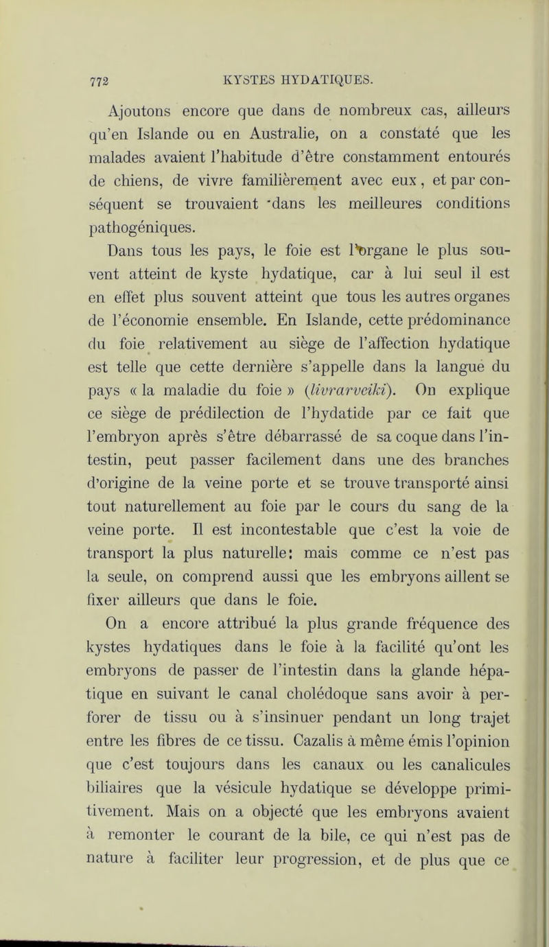 Ajoutons encore que dans de nombreux cas, ailleurs qu’en Islande ou en Australie, on a constaté que les malades avaient l’habitude d’être constamment entourés de chiens, de vivre familièrement avec eux, et par con- séquent se trouvaient 'dans les meilleures conditions pathogéniques. Dans tous les pays, le foie est l'urgane le plus sou- vent atteint de kyste hydatique, car à lui seul il est en effet plus souvent atteint que tous les autres organes de l’économie ensemble. En Islande, cette prédominance du foie relativement au siège de l’affection hydatique est telle que cette dernière s’appelle dans la langue du pays « la maladie du foie » (livrarvciki). On explique ce siège de prédilection de l’hydatide par ce fait que l’embryon après s’être débarrassé de sa coque dans l’in- testin, peut passer facilement dans une des branches d’origine de la veine porte et se trouve transporté ainsi tout naturellement au foie par le cours du sang de la veine porte. Il est incontestable que c’est la voie de transport la plus naturelle: mais comme ce n’est pas la seule, on comprend aussi que les embryons aillent se fixer ailleurs que dans le foie. On a encore attribué la plus grande fréquence des kystes hydatiques dans le foie à la facilité qu’ont les embryons de passer de l’intestin dans la glande hépa- tique en suivant le canal cholédoque sans avoir à per- forer de tissu ou à s’insinuer pendant un long trajet entre les fibres de ce tissu. Cazalis à même émis l’opinion que c’est toujours dans les canaux ou les canalicules biliaires que la vésicule hydatique se développe primi- tivement. Mais on a objecté que les embryons avaient à remonter le courant de la bile, ce qui n’est pas de nature à faciliter leur progression, et de plus que ce