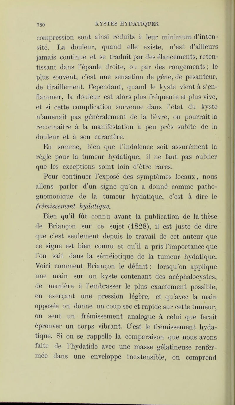 compression sont ainsi réduits à leur minimum d’inten- sité. La douleur, quand elle existe, n’est d’ailleurs jamais continue et se traduit par des élancements, reten- tissant dans l’épaule droite, ou par des rongements ; le plus souvent, c’est une sensation de gêne, de pesanteur, de tiraillement. Cependant, quand le kyste vient à s’en- flammer, la douleur est alors plus fréquente et plus vive, et si cette complication survenue dans l’état du kyste n’amenait pas généralement de la fièvre, on pourrait la reconnaître à la manifestation à peu près subite de la douleur et à son caractère. En somme, bien que l’indolence soit assurément la règle pour la tumeur hydatique, il ne faut pas oublier que les exceptions soint loin d’être rares. Pour continuer l’exposé des symptômes locaux, nous allons parler d’un signe qu’on a donné comme patho- gnomonique de la tumeur hydatique, c’est à dire le frémissement hydatique. Bien qu’il fût connu avant la publication de la thèse de Briançon sur ce sujet (1828), il est juste de dire que c’est seulement depuis le travail de cet auteur que ce signe est bien connu et qu’il a pris l’importance que l’on sait dans la séméiotique de la tumeur hydatique. Voici comment Briançon le définit : lorsqu’on applique une main sur un kyste contenant des acéphalocystes, de manière à l’embrasser le plus exactement possible, en exerçant une pression légère, et qu’avec la main opposée on donne un coup sec et rapide sur cette tumeur, on sent un frémissement analogue à celui que ferait éprouver un corps vibrant. C’est le frémissement hyda- tique. Si on se rappelle la comparaison que nous avons faite de l’hydatide avec une masse gélatineuse renfer- mée dans une enveloppe inextensible, on comprend