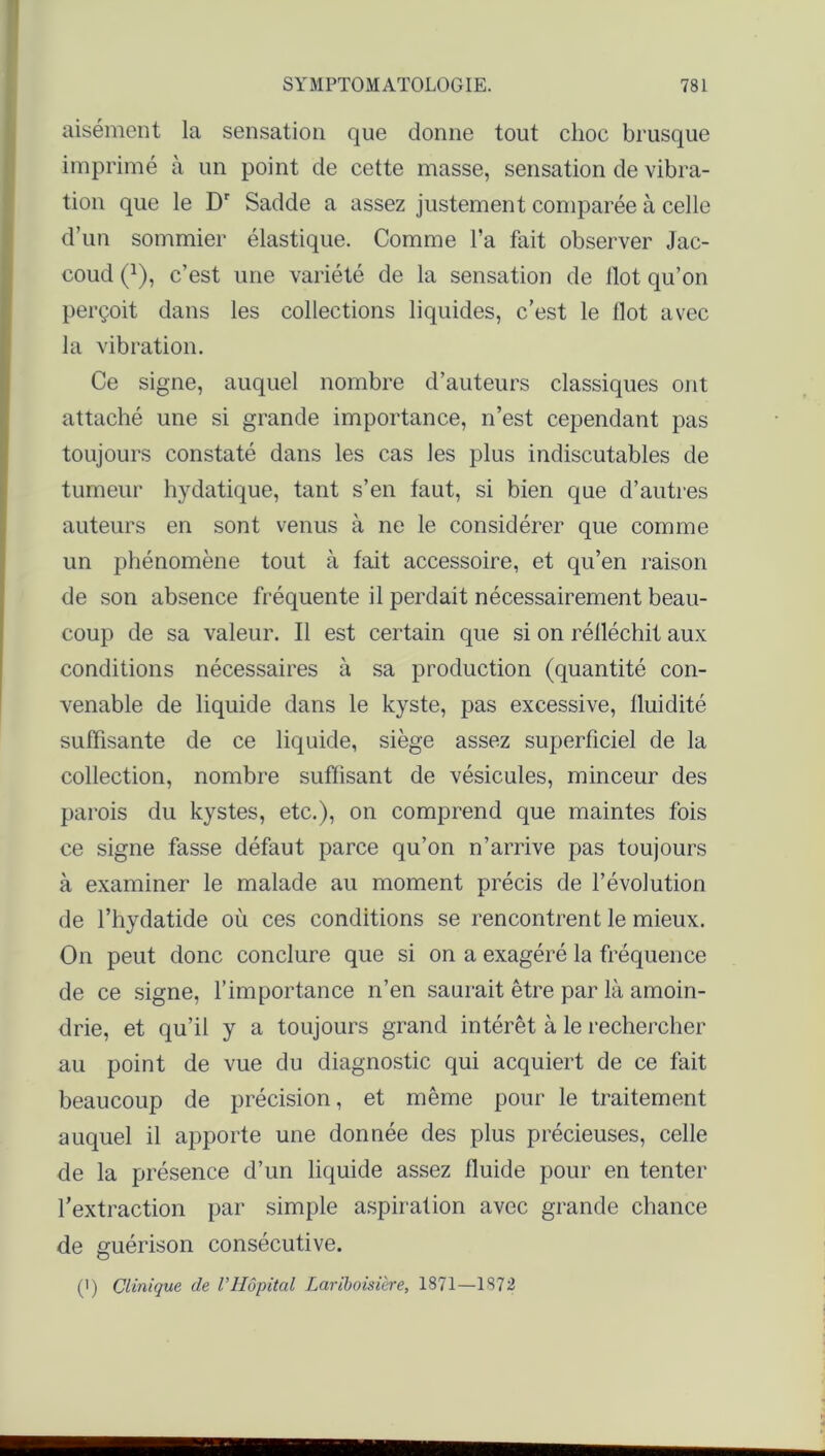 aisément la sensation que donne tout choc brusque imprimé à un point de cette masse, sensation de vibra- tion que le Dr Sadde a assez justement comparée à celle d’un sommier élastique. Comme l’a fait observer Jac- coud (*), c’est une variété de la sensation de Ilot qu’on perçoit dans les collections liquides, c’est le Ilot avec la vibration. Ce signe, auquel nombre d’auteurs classiques ont attaché une si grande importance, n’est cependant pas toujours constaté dans les cas les plus indiscutables de tumeur hydatique, tant s’en faut, si bien que d’autres auteurs en sont venus à ne le considérer que comme un phénomène tout à fait accessoire, et qu’en raison de son absence fréquente il perdait nécessairement beau- coup de sa valeur. Il est certain que si on réfléchit aux conditions nécessaires à sa production (quantité con- venable de liquide dans le kyste, pas excessive, fluidité suffisante de ce liquide, siège assez superficiel de la collection, nombre suffisant de vésicules, minceur des parois du kystes, etc.), on comprend que maintes fois ce signe fasse défaut parce qu’on n’arrive pas toujours à examiner le malade au moment précis de l’évolution de l’hydatide où ces conditions se rencontrent le mieux. On peut donc conclure que si on a exagéré la fréquence de ce signe, l’importance n’en saurait être par là amoin- drie, et qu’il y a toujours grand intérêt à le rechercher au point de vue du diagnostic qui acquiert de ce fait beaucoup de précision, et même pour le traitement auquel il apporte une donnée des plus précieuses, celle de la présence d’un liquide assez fluide pour en tenter l’extraction par simple aspiration avec grande chance de guérison consécutive. (') Clinique de l’Hôpital Lariboisière, 1871—1872