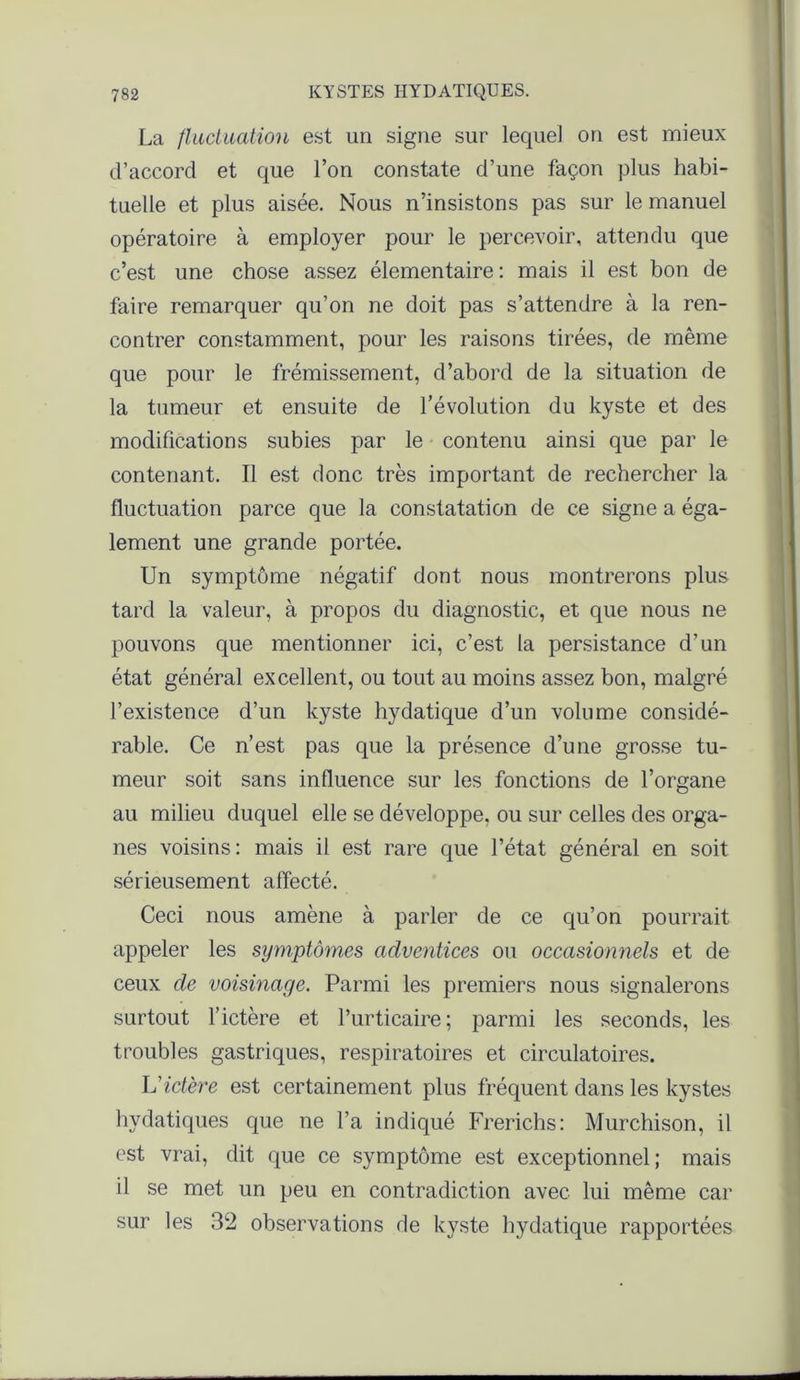 La fluctuation est un signe sur lequel on est mieux d’accord et que l’on constate d’une façon plus habi- tuelle et plus aisée. Nous n’insistons pas sur le manuel opératoire à employer pour le percevoir, attendu que c’est une chose assez élémentaire : mais il est bon de faire remarquer qu’on ne doit pas s’attendre à la ren- contrer constamment, pour les raisons tirées, de même que pour le frémissement, d’abord de la situation de la tumeur et ensuite de l’évolution du kyste et des modifications subies par le contenu ainsi que par le contenant. Il est donc très important de rechercher la fluctuation parce que la constatation de ce signe a éga- lement une grande portée. Un symptôme négatif dont nous montrerons plus tard la valeur, à propos du diagnostic, et que nous ne pouvons que mentionner ici, c’est la persistance d’un état général excellent, ou tout au moins assez bon, malgré l’existence d’un kyste hydatique d’un volume considé- rable. Ce n’est pas que la présence d’une grosse tu- meur soit sans influence sur les fonctions de l’organe au milieu duquel elle se développe, ou sur celles des orga- nes voisins: mais il est rare que l’état général en soit sérieusement affecté. Ceci nous amène à parler de ce qu’on pourrait appeler les symptômes adventices ou occasionnels et de ceux de voisinage. Parmi les premiers nous signalerons surtout l’ictère et l’urticaire; parmi les seconds, les troubles gastriques, respiratoires et circulatoires. L’ictère est certainement plus fréquent dans les kystes hydatiques que ne l’a indiqué Frerichs: Murchison, il est vrai, dit que ce symptôme est exceptionnel; mais il se met un peu en contradiction avec lui même car sur les 32 observations de kyste hydatique rapportées