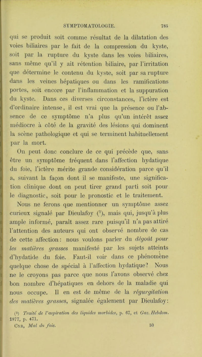 qui se produit soit comme résultat de la dilatation des voies biliaires par le fait de la compression du kyste, soit par la rupture du kyste dans les voies biliaires, sans même qu’il y ait rétention biliaire, par l’irritation que détermine le contenu du kyste, soit par sa rupture dans les veines hépatiques ou dans les ramifications portes, soit encore par l’inflammation et la suppuration du kyste. Dans ces diverses circonstances, l’ictère est d’ordinaire intense, il est vrai que la présence ou l’ab- sence de ce symptôme n’a plus qu’un intérêt assez médiocre à côté de la gravité des lésions qui dominent la scène pathologique et qui se terminent habituellement par la mort. On peut donc conclure de ce qui précède que, sans être un symptôme fréquent dans l’affection hydatique du foie, l’ictère mérite grande considération parce qu’il a, suivant la façon dont il se manifeste, une significa- tion clinique dont on peut tirer grand parti soit pour le diagnostic, soit pour le pronostic et le traitement. Nous ne ferons que mentionner un symptôme assez curieux signalé par Dieulafoy ('), mais qui, jusqu’à plus ample informé, paraît assez rare puisqu’il n’a pas attiré l’attention des auteurs qui ont observé nombre de cas de cette affection : nous voulons parler du dégoût pour les matières grasses manifesté par les sujets atteints d’hydatide du foie. Faut-il voir dans ce phénomène quelque chose de spécial à l’affection hydatique? Nous ne le croyons pas parce que nous l’avons observé chez bon nombre d’hépatiques en dehors de la maladie qui nous occupe. Il en est de même de la régurgitation des matières grasses, signalée également par Dieulafoy: (i) Traité de Vaspiration des liquides morbides, p. 67, et Gaz. Hébdom. 1877, p. 471. (3yr. Mal du foie. 50