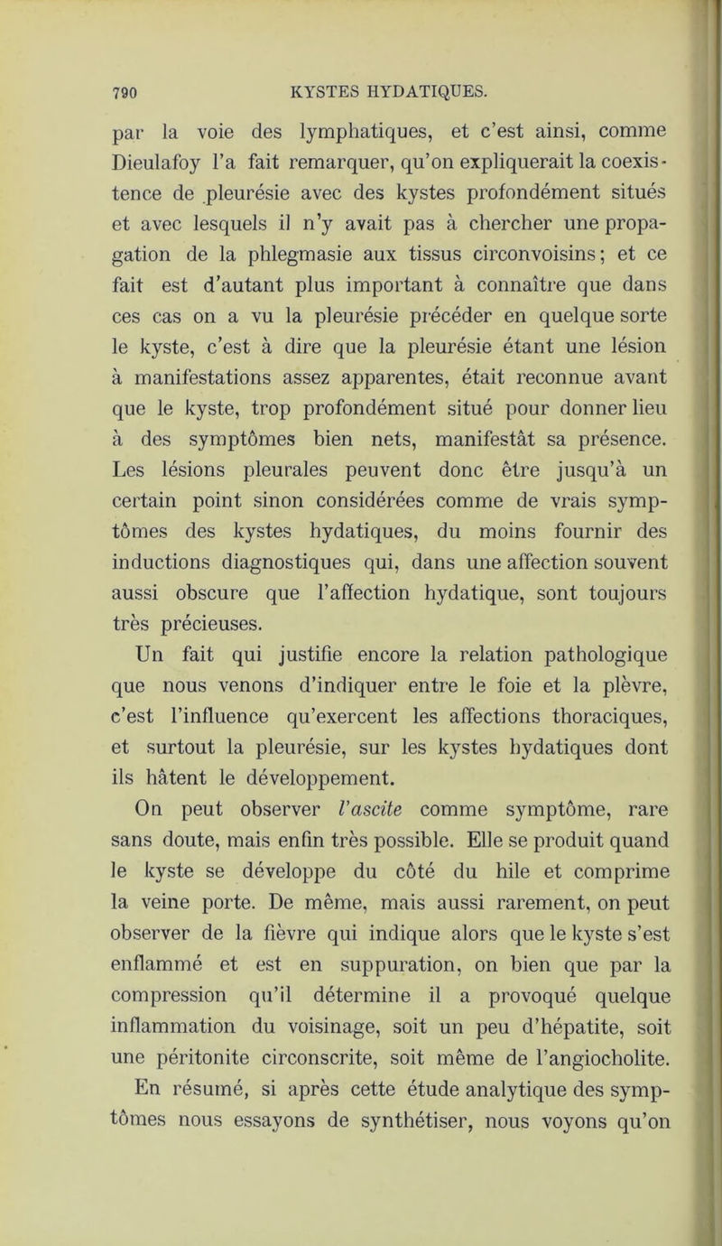 par la voie des lymphatiques, et c’est ainsi, comme Dieulafoy l’a fait remarquer, qu’on expliquerait la coexis- tence de pleurésie avec des kystes profondément situés et avec lesquels il n’y avait pas à chercher une propa- gation de la phlegmasie aux tissus circonvoisins ; et ce fait est d’autant plus important à connaître que dans ces cas on a vu la pleurésie précéder en quelque sorte le kyste, c’est à dire que la pleurésie étant une lésion à manifestations assez apparentes, était reconnue avant que le kyste, trop profondément situé pour donner lieu à des symptômes bien nets, manifestât sa présence. Les lésions pleurales peuvent donc être jusqu’à un certain point sinon considérées comme de vrais symp- tômes des kystes hydatiques, du moins fournir des inductions diagnostiques qui, dans une affection souvent aussi obscure que l’affection hydatique, sont toujours très précieuses. Un fait qui justifie encore la relation pathologique que nous venons d’indiquer entre le foie et la plèvre, c’est l’influence qu’exercent les alfections thoraciques, et surtout la pleurésie, sur les kystes hydatiques dont ils hâtent le développement. On peut observer l'ascite comme symptôme, rare sans doute, mais enfin très possible. Elle se produit quand le kyste se développe du côté du hile et comprime la veine porte. De même, mais aussi rarement, on peut observer de la fièvre qui indique alors que le kyste s’est enflammé et est en suppuration, on bien que par la compression qu’il détermine il a provoqué quelque inflammation du voisinage, soit un peu d’hépatite, soit une péritonite circonscrite, soit même de l’angiocholite. En résumé, si après cette étude analytique des symp- tômes nous essayons de synthétiser, nous voyons qu’on