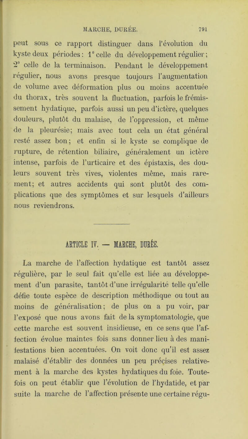 peut sous ce rapport distinguer dans l’évolution du kyste deux périodes: 1° celle du développement régulier ; 2° celle de la terminaison. Pendant le développement régulier, nous avons presque toujours l’augmentation de volume avec déformation plus ou moins accentuée du thorax, très souvent la fluctuation, parfois le frémis- sement hydatique, parfois aussi un peu d’ictère, quelques douleurs, plutôt du malaise, de l’oppression, et même de la pleurésie; mais avec tout cela un état général resté assez bon ; et enfin si le kyste se complique de rupture, de rétention biliaire, généralement un ictère intense, parfois de l’urticaire et des épistaxis, des dou- leurs souvent très vives, violentes même, mais rare- ment; et autres accidents qui sont plutôt des com- plications que des symptômes et sur lesquels d’ailleurs nous reviendrons. ARTICLE If. — MARCHE, DURÉE. La marche de l’affection hydatique est tantôt assez régulière, par le seul fait qu’elle est liée au développe- ment d’un parasite, tantôt d’une irrégularité telle qu’elle défie toute espèce de description méthodique ou tout au moins de généralisation; de plus on a pu voir, par l’exposé que nous avons fait de la symptomatologie, que cette marche est souvent insidieuse, en ce sens que l’af- fection évolue maintes fois sans donner lieu à des mani- festations bien accentuées. On voit donc qu’il est assez malaisé d’établir des données un peu précises relative- ment à la marche des kystes hydatiques du foie. Toute- fois on peut établir que l’évolution de l’hydatide, et par suite la marche de l’alTection présente une certaine régu-