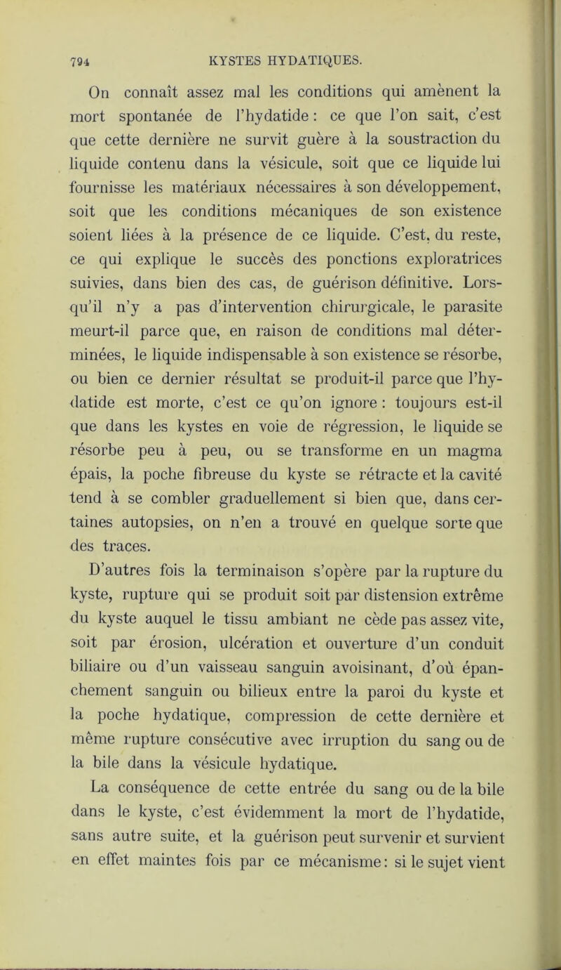 On connaît assez mal les conditions qui amènent la mort spontanée de l’hydatide : ce que l’on sait, c’est que cette dernière ne survit guère à la soustraction du liquide contenu dans la vésicule, soit que ce liquide lui fournisse les matériaux nécessaires à son développement, soit que les conditions mécaniques de son existence soient liées à la présence de ce liquide. C’est, du reste, ce qui explique le succès des ponctions exploratrices suivies, dans bien des cas, de guérison définitive. Lors- qu’il n’y a pas d’intervention chirurgicale, le parasite meurt-il parce que, en raison de conditions mal déter- minées, le liquide indispensable à son existence se résorbe, ou bien ce dernier résultat se produit-il parce que l’hy- datide est morte, c’est ce qu’on ignore : toujours est-il que dans les kystes en voie de régression, le liquide se résorbe peu à peu, ou se transforme en un magma épais, la poche fibreuse du kyste se rétracte et la cavité tend à se combler graduellement si bien que, dans cer- taines autopsies, on n’en a trouvé en quelque sorte que des traces. D’autres fois la terminaison s’opère par la rupture du kyste, rupture qui se produit soit par distension extrême du kyste auquel le tissu ambiant ne cède pas assez vite, soit par érosion, ulcération et ouverture d’un conduit biliaire ou d’un vaisseau sanguin avoisinant, d’où épan- chement sanguin ou bilieux entre la paroi du kyste et la poche hydatique, compression de cette dernière et même rupture consécutive avec irruption du sang ou de la bile dans la vésicule hydatique. La conséquence de cette entrée du sang ou de la bile dans le kyste, c’est évidemment la mort de l’hydatide, sans autre suite, et la guérison peut survenir et survient en effet maintes fois par ce mécanisme : si le sujet vient