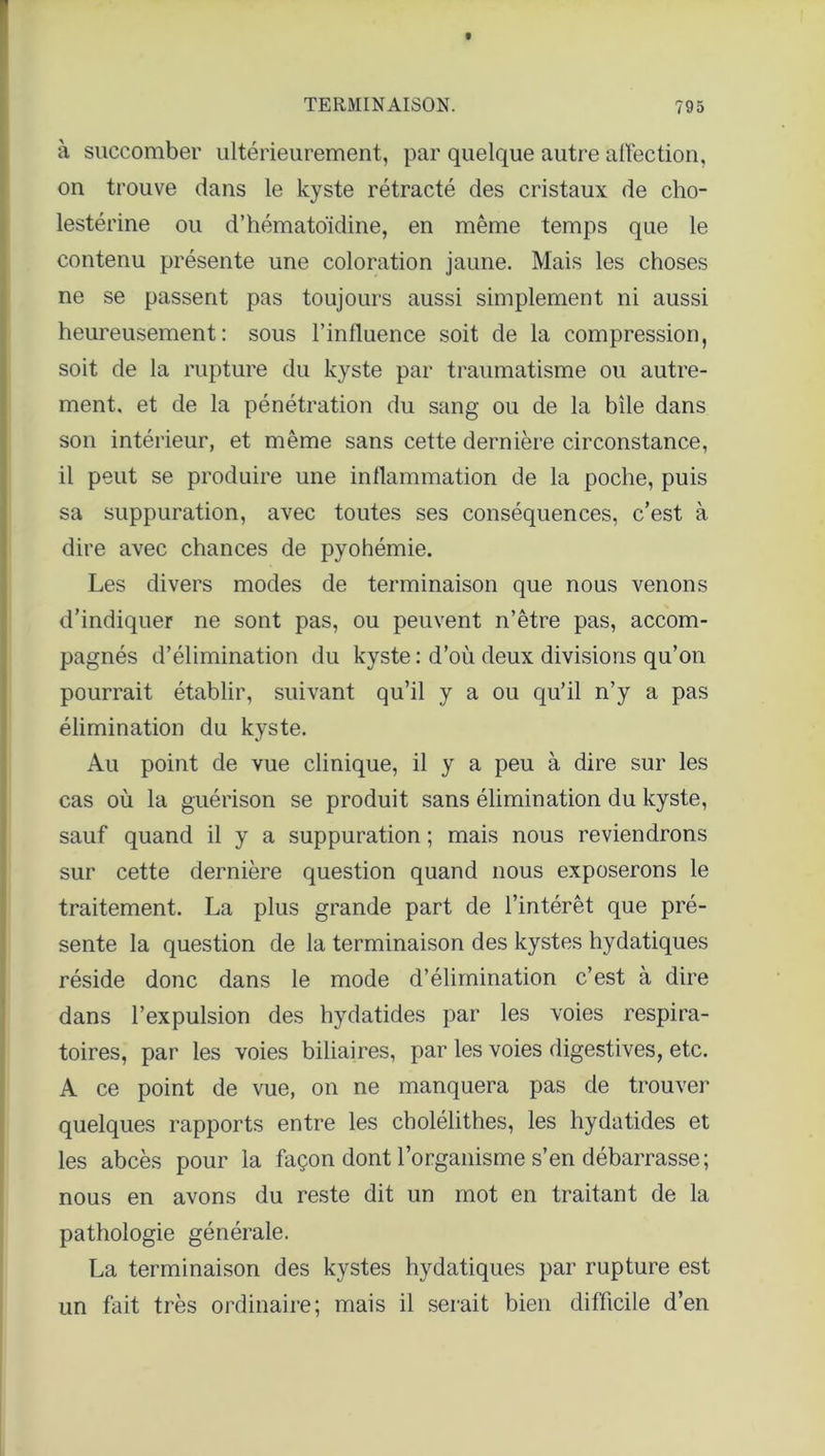 à succomber ultérieurement, par quelque autre affection, on trouve dans le kyste rétracté des cristaux de cho- lestérine ou d’hématoïdine, en même temps que le contenu présente une coloration jaune. Mais les choses ne se passent pas toujours aussi simplement ni aussi heureusement: sous l’influence soit de la compression, soit de la rupture du kyste par traumatisme ou autre- ment. et de la pénétration du sang ou de la bile dans son intérieur, et même sans cette dernière circonstance, il peut se produire une inflammation de la poche, puis sa suppuration, avec toutes ses conséquences, c’est à dire avec chances de pyohémie. Les divers modes de terminaison que nous venons d’indiquer ne sont pas, ou peuvent n’être pas, accom- pagnés d’élimination du kyste : d’où deux divisions qu’on pourrait établir, suivant qu’il y a ou qu’il n’y a pas élimination du kyste. Au point de vue clinique, il y a peu à dire sur les cas où la guérison se produit sans élimination du kyste, sauf quand il y a suppuration ; mais nous reviendrons sur cette dernière question quand nous exposerons le traitement. La plus grande part de l’intérêt que pré- sente la question de la terminaison des kystes hydatiques réside donc dans le mode d’élimination c’est à dire dans l’expulsion des hydatides par les voies respira- toires, par les voies biliaires, par les voies digestives, etc. A ce point de vue, on ne manquera pas de trouver quelques rapports entre les cbolélithes, les hydatides et les abcès pour la façon dont l’organisme s’en débarrasse; nous en avons du reste dit un mot en traitant de la pathologie générale. La terminaison des kystes hydatiques par rupture est un fait très ordinaire; mais il serait bien difficile d’en