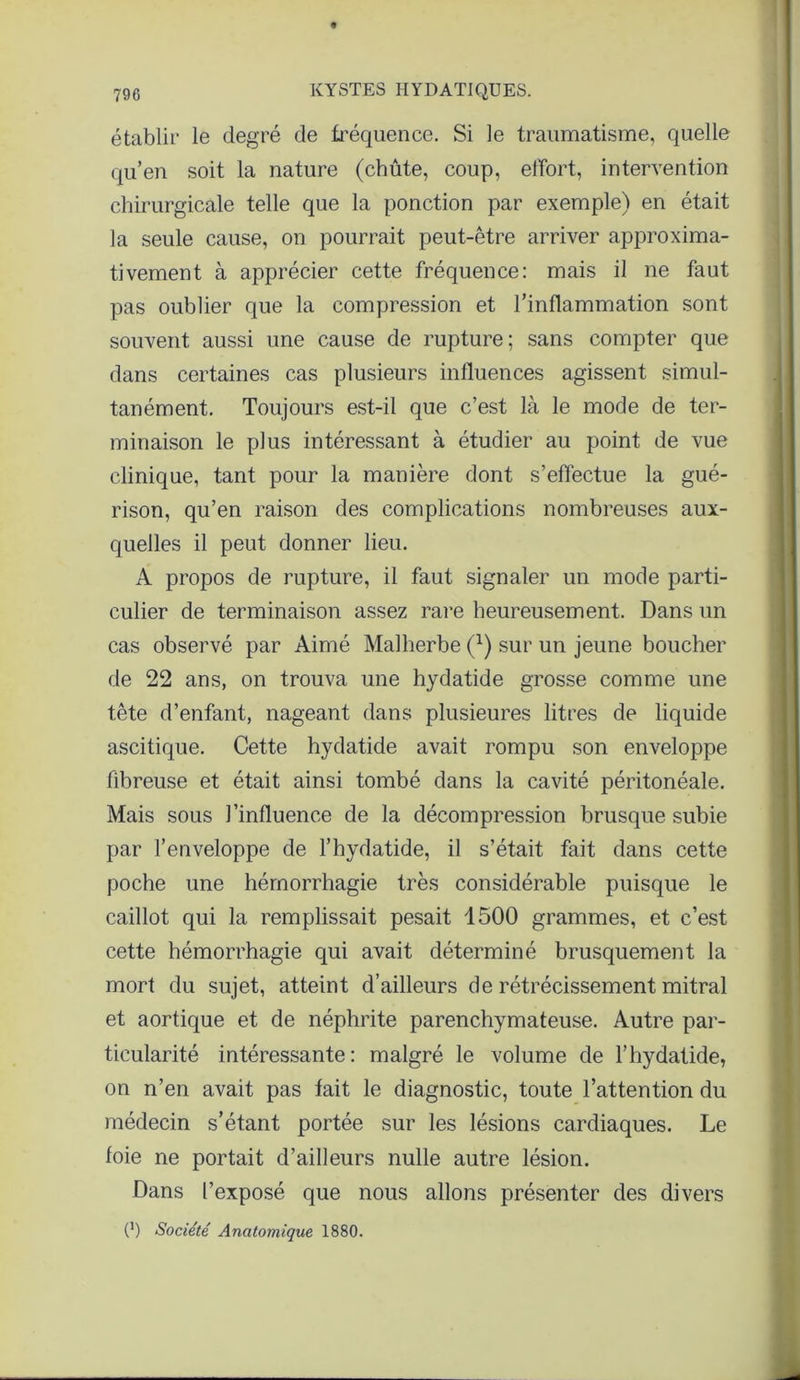 établir le degré de fréquence. Si le traumatisme, quelle qu’en soit la nature (chûte, coup, effort, intervention chirurgicale telle que la ponction par exemple) en était la seule cause, on pourrait peut-être arriver approxima- tivement à apprécier cette fréquence: mais il ne faut pas oublier que la compression et l’inflammation sont souvent aussi une cause de rupture; sans compter que dans certaines cas plusieurs influences agissent simul- tanément. Toujours est-il que c’est là le mode de ter- minaison le plus intéressant à étudier au point de vue clinique, tant pour la manière dont s’effectue la gué- rison, qu’en raison des complications nombreuses aux- quelles il peut donner lieu. A propos de rupture, il faut signaler un mode parti- culier de terminaison assez rare heureusement. Dans un cas observé par Aimé Malherbe (1) sur un jeune boucher de 22 ans, on trouva une hydatide grosse comme une tête d’enfant, nageant dans plusieures litres de liquide ascitique. Cette hydatide avait rompu son enveloppe fibreuse et était ainsi tombé dans la cavité péritonéale. Mais sous l’influence de la décompression brusque subie par l’enveloppe de l’hydatide, il s’était fait dans cette poche une hémorrhagie très considérable puisque le caillot qui la remplissait pesait 1500 grammes, et c’est cette hémorrhagie qui avait déterminé brusquement la mort du sujet, atteint d’ailleurs de rétrécissement mitral et aortique et de néphrite parenchymateuse. Autre par- ticularité intéressante: malgré le volume de l’hydatide, on n’en avait pas fait le diagnostic, toute l’attention du médecin s’étant portée sur les lésions cardiaques. Le foie ne portait d’ailleurs nulle autre lésion. Dans l’exposé que nous allons présenter des divers (') Société Anatomique 1880.