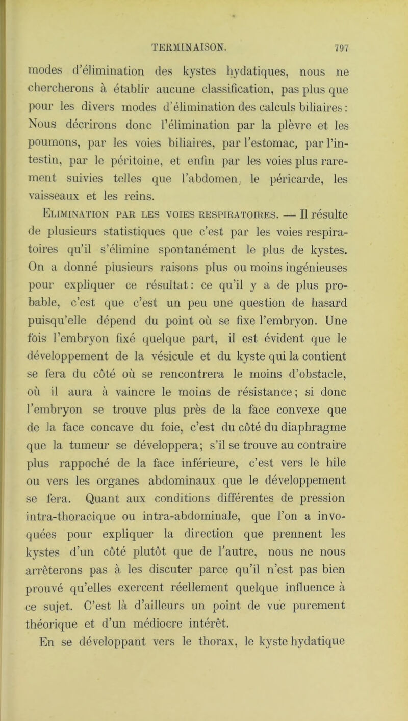 modes d’élimination des kystes hydatiques, nous ne chercherons à établir aucune classification, pas plus que pour les divers modes d’élimination des calculs biliaires : Nous décrirons donc l’élimination par la plèvre et les poumons, par les voies biliaires, par l’estomac, par l’in- testin, par le péritoine, et enfin par les voies plus rare- ment suivies telles que l’abdomen, le péricarde, les vaisseaux et les reins. Elimination par les voies respiratoires. — Il résulte de plusieurs statistiques que c’est par les voies respira- toires qu’il s’élimine spontanément le plus de kystes. On a donné plusieurs raisons plus ou moins ingénieuses pour expliquer ce résultat : ce qu’il y a de plus pro- bable, c’est que c’est un peu une question de hasard puisqu’elle dépend du point où se fixe l’embryon. Une fois l’embryon fixé quelque part, il est évident que le développement de la vésicule et du kyste qui la contient se fera du côté où se rencontrera le moins d’obstacle, où il aura à vaincre le moins de résistance ; si donc l’embryon se trouve plus près de la face convexe que de la face concave du foie, c’est du côté du diaphragme que la tumeur se développera; s’il se trouve au contraire plus rappoché de la face inférieure, c’est vers le hile ou vers les organes abdominaux que le développement se fera. Quant aux conditions différentes de pression intra-thoracique ou intra-abdominale, que l’on a invo- quées pour expliquer la direction que prennent les kystes d’un côté plutôt que de l’autre, nous ne nous arrêterons pas à les discuter parce qu’il n’est pas bien prouvé qu’elles exercent réellement quelque influence à ce sujet. C’est là d’ailleurs un point de vue purement théorique et d’un médiocre intérêt. En se développant vers le thorax, le kyste hydatique