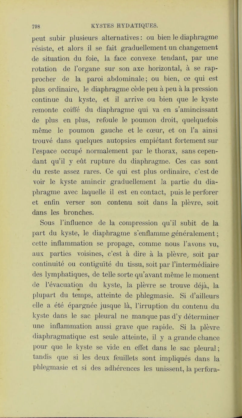 peut subir plusieurs alternatives : ou bien le diaphragme résiste, et alors il se fait graduellement un changement de situation du foie, la face convexe tendant, par une rotation de l’organe sur son axe horizontal, à se rap- procher de la paroi abdominale; ou bien, ce qui est plus ordinaire, le diaphragme cède peu à peu à la pression continue du kyste, et il arrive ou bien que le kyste remonte coilfé du diaphragme qui va en s’amincissant de plus en plus, refoule le poumon droit, quelquefois même le poumon gauche et le cœur, et on l’a ainsi trouvé dans quelques autopsies empiétant fortement sur l’espace occupé normalement par le thorax, sans cepen- dant qu’il y eût rupture du diaphragme. Ces cas sont du reste assez rares. Ce qui est plus ordinaire, c’est de voir le kyste amincir graduellement la partie du dia- phragme avec laquelle il est en contact, puis le perforer et enfin verser son contenu soit dans la plèvre, soit dans les bronches. Sous l’inlluence de la compression qu’il subit de la part du kyste, le diaphragme s’enflamme généralement ; cette inflammation se propage, comme nous l’avons vu, aux parties voisines, c’est à dire à la plèvre, soit par continuité ou contiguïté du tissu, soit par l’intermédiaire des lymphatiques, de telle sorte qu’avant même le moment de l’évacuation du kyste, la plèvre se trouve déjà, la plupart du temps, atteinte de phlegmasie. Si d’ailleurs elle a été épargnée jusque là, l’irruption du contenu du kyste dans le sac pleural ne manque pas d’y déterminer une inflammation aussi grave que rapide. Si la plèvre diaphragmatique est seule atteinte, il y a grande chance pour que le kyste se vide en effet dans le sac pleural ; tandis que si les deux feuillets sont impliqués dans la phlegmasie et si des adhérences les unissent, la perfora-