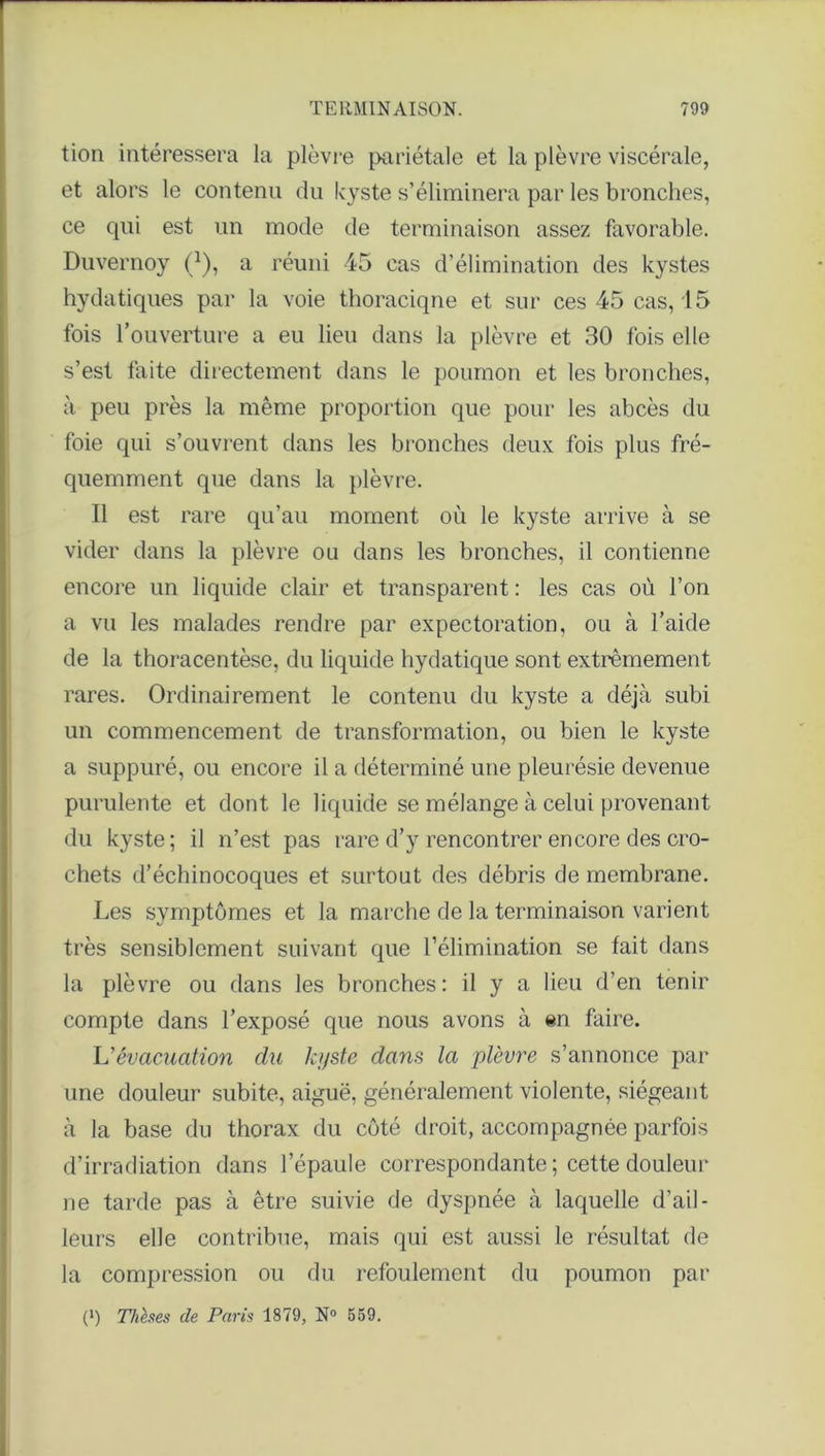 tion intéressera la plèvre pariétale et la plèvre viscérale, et alors le contenu du kyste s’éliminera par les bronches, ce qui est un mode de terminaison assez favorable. Duvernoy f1), a réuni 45 cas d’élimination des kystes hydatiques par la voie thoraciqne et sur ces 45 cas, 15 fois l’ouverture a eu lieu dans la plèvre et 30 fois elle s’est faite directement dans le poumon et les bronches, à peu près la même proportion que pour les abcès du foie qui s’ouvrent dans les bronches deux fois plus fré- quemment que dans la plèvre. Il est rare qu’au moment où le kyste arrive à se vider dans la plèvre ou dans les bronches, il contienne encore un liquide clair et transparent : les cas où l’on a vu les malades rendre par expectoration, ou à l’aide de la thoracentèse, du liquide hydatique sont extrêmement rares. Ordinairement le contenu du kyste a déjà subi un commencement de transformation, ou bien le kyste a suppuré, ou encore il a déterminé une pleurésie devenue purulente et dont le liquide se mélange à celui provenant du kyste; il n’est pas rare d’y rencontrer encore des cro- chets d’échinocoques et surtout des débris de membrane. Les symptômes et la marche de la terminaison varient très sensiblement suivant que l’élimination se fait dans la plèvre ou dans les bronches: il y a lieu d’en tenir compte dans l’exposé que nous avons à en faire. U évacuation du kyste dans la plèvre s’annonce par une douleur subite, aiguë, généralement violente, siégeant à la base du thorax du côté droit, accompagnée parfois d’irradiation dans l’épaule correspondante ; cette douleur ne tarde pas à être suivie de dyspnée à laquelle d’ail- leurs elle contribue, mais qui est aussi le résultat de la compression ou du refoulement du poumon par (') Thèses de Paris 1879, N° 559.