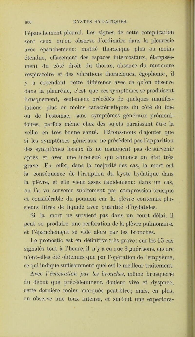 l’épanchement pleural. Les signes de cette complication sont ceux qu’on observe d’ordinaire dans la pleurésie avec épanchement : matité thoracique plus ou moins étendue, effacement des espaces intercostaux, élargisse- ment du côté droit du thorax, absence du murmure respiratoire et des vibrations thoraciques, égophonie, il y a cependant cette différence avec ce qu’on observe dans la pleurésie, c’est que ces symptômes se produisent brusquement, seulement précédés de quelques manifes- tations plus ou moins caractéristiques du côté du foie ou de l’estomac, sans symptômes généraux prémoni- toires, parfois même chez des sujets paraissant être la veille en très bonne santé. Hâtons-nous d’ajouter que si les symptômes généraux ne précèdent pas l’apparition des symptômes locaux ils ne manquent pas de survenir après et avec une intensité qui annonce un état très grave. En effet, dans la majorité des cas, la mort est la conséquence de l'irruption du kyste hydatique dans la plèvre, et elle vient assez rapidement; dans un cas, on l’a vu survenir subitement par compression brusque et considérable du poumon car la plèvre contenait plu- sieurs litres de liquide avec quantité d’ttydatides. Si la mort ne survient pas dans un court délai, il peut se produire une perforation de la plèvre pulmonaire, et l’épanchement se vide alors par les bronches. Le pronostic est en définitive très grave: sur les 15 cas signalés tout à l’heure, il n’y a eu que 3 guérisons, encore n’ont-elles été obtenues que par l’opération de l’empyème, ce qui indique suffisamment quel est le meilleur traitement. Avec Vévacuation par les bronches, même brusquerie du début que précédemment, douleur vive et dyspnée, cette dernière moins marquée peut-être; mais, en plus, on observe une toux intense, et surtout une expectora-