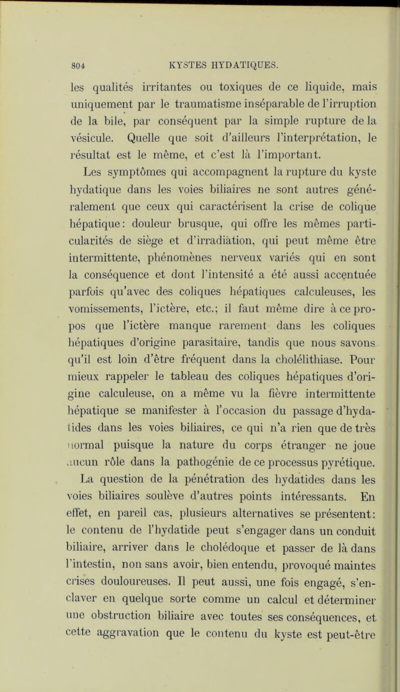 les qualités irritantes ou toxiques de ce liquide, mais uniquement par le traumatisme inséparable de l’irruption de la bile, par conséquent par la simple rupture de la vésicule. Quelle que soit d’ailleurs l’interprétation, le résultat est le même, et c’est là l’important. Les symptômes qui accompagnent la rupture du kyste hydatique dans les voies biliaires ne sont autres géné- ralement que ceux qui caractérisent la crise de colique hépatique: douleur brusque, qui offre les mêmes parti- cularités de siège et d’irradiation, qui peut même être intermittente, phénomènes nerveux variés qui en sont la conséquence et dont l’intensité a été aussi accentuée parfois qu’avec des coliques hépatiques calculeuses, les vomissements, l’ictère, etc.; il faut même dire à ce pro- pos que l’ictère manque rarement dans les coliques hépatiques d’origine parasitaire, tandis que nous savons qu’il est loin d’être fréquent dans la cholélithiase. Pour mieux rappeler le tableau des coliques hépatiques d’ori- gine calculeuse, on a même vu la fièvre intermittente hépatique se manifester à l’occasion du passage d’hyda- tides dans les voies biliaires, ce qui n’a rien que de très normal puisque la nature du corps étranger ne joue aucun rôle dans la pathogénie de ce processus pyrétique. La question de la pénétration des hydatides dans les voies biliaires soulève d’autres points intéressants. En effet, en pareil cas, plusieurs alternatives se présentent : le contenu de l’hydatide peut s’engager dans un conduit biliaire, arriver dans le cholédoque et passer de là dans l’intestin, non sans avoir, bien entendu, provoqué maintes crises douloureuses. Il peut aussi, une fois engagé, s’en- claver en quelque sorte comme un calcul et déterminer une obstruction biliaire avec toutes ses conséquences, et cette aggravation que le contenu du kyste est peut-être