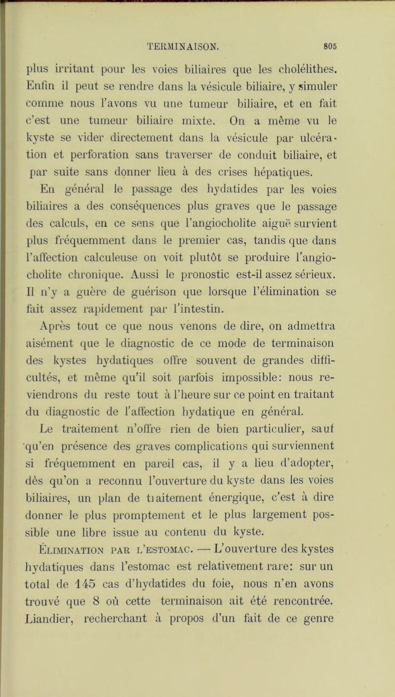 plus irritant pour les voies biliaires que les cliolélithes. Enfin il peut se rendre dans la vésicule biliaire, y simuler comme nous l’avons vu une tumeur biliaire, et en fait c’est une tumeur biliaire mixte. On a même vu le kyste se vider directement dans la vésicule par ulcéra- tion et perforation sans traverser de conduit biliaire, et par suite sans donner lieu à des crises hépatiques. En général le passage des hydatides par les voies biliaires a des conséquences plus graves que le passage des calculs, en ce sens que l’angiocholite aiguë survient plus fréquemment dans le premier cas, tandis que dans l'affection calculeuse on voit plutôt se produire l’angio- cliolite chronique. Aussi le pronostic est-il assez sérieux. Il n’y a guère de guérison que lorsque l’élimination se fait assez rapidement par l’intestin. Après tout ce que nous venons de dire, on admettra aisément que le diagnostic de ce mode de terminaison des kystes hydatiques offre souvent de grandes diffi- cultés, et même qu’il soit parfois impossible: nous re- viendrons du reste tout à l’heure sur ce point en traitant du diagnostic de l’affection hydatique en général. Le traitement n’offre rien de bien particulier, sauf qu’en présence des graves complications qui surviennent si fréquemment en pareil cas, il y a lieu d’adopter, dès qu’on a reconnu l’ouverture du kyste dans les voies biliaires, un plan de tiaitement énergique, c’est à dire donner le plus promptement et le plus largement pos- sible une libre issue au contenu du kyste. Élimination par l’estomac. — L’ouverture des kystes hydatiques dans l’estomac est relativement rare: sur un total de 145 cas d’hydatides du foie, nous n’en avons trouvé que 8 où cette terminaison ait été rencontrée. Liandier, recherchant à propos d’un fait de ce genre