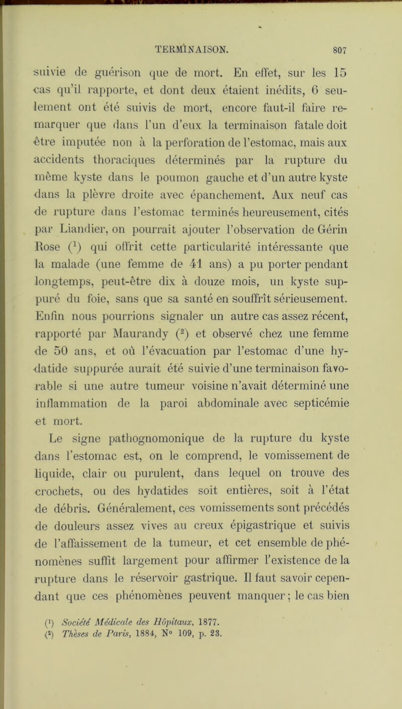 suivie de guérison que de mort. En effet, sur les 15 •cas qu’il rapporte, et dont deux étaient inédits, G seu- lement ont été suivis de mort, encore faut-il faire re- marquer que dans l’un d’eux la terminaison fatale doit être imputée non à la perforation de l’estomac, mais aux accidents thoraciques déterminés par la rupture du même kyste dans le poumon gauche et d’un autre kyste dans la plèvre droite avec épanchement. Aux neuf cas de rupture dans l’estomac terminés heureusement, cités par Liandier, on pourrait ajouter l’observation de Gérin Rose (J) qui offrit cette particularité intéressante que la malade (une femme de 41 ans) a pu porter pendant longtemps, peut-être dix à douze mois, un kyste sup- puré du foie, sans que sa santé en souffrît sérieusement. Enfin nous pourrions signaler un autre cas assez récent, rapporté par Maurandy (2) et observé chez une femme de 50 ans, et ou l’évacuation par l’estomac d’une hy- datide suppurée aurait été suivie d’une terminaison favo- rable si une autre tumeur voisine n’avait déterminé une inflammation de la paroi abdominale avec septicémie et mort. Le signe pathognomonique de la rupture du kyste dans l’estomac est, on le comprend, le vomissement de liquide, clair ou purulent, dans lequel on trouve des crochets, ou des hydatides soit entières, soit à l’état de débris. Généralement, ces vomissements sont précédés de douleurs assez vives au creux épigastrique et suivis de l’affaissement de la tumeur, et cet ensemble de phé- nomènes suffit largement pour affirmer l’existence de la rupture dans le réservoir gastrique. Il faut savoir cepen- dant que ces phénomènes peuvent manquer ; le cas bien (>) Société Médicale des Hôpitaux, 1877. <*) Thèses de Paris, 1884, N° 109, p. 23.