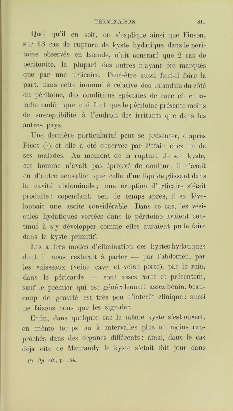 Quoi qu’il en soit, on s’explique ainsi que Finsen, sur 13 cas de rupture de kyste hydatique dans le péri- toine observés en Islande, n’ait constaté que 2 cas de péritonite, la plupart des autres n’ayant été marqués que par une urticaire. Peut-être aussi faut-il faire la part, dans cette immunité relative des Islandais du côté du péritoine, des conditions spéciales de race et de ma- ladie endémique qui font que le péritoine présente moins de susceptibilité à l’endroit des irritants que dans les autres pays. Une dernière particularité peut se présenter, d’après Picot (Q, et elle a été observée par Potain chez un de ses malades. Au moment de la rupture de son kyste, cet homme n’avait pas éprouvé de douleur ; il n’avait eu d’autre sensation que celle d’un liquide glissant dans la cavité abdominale ; une éruption d’urticaire s’était produite : cependant, peu de temps après, il se déve- loppait une ascite considérable. Dans ce cas, les vési- cules hydatiques versées dans le péritoine avaient con- tinué à s’y développer comme elles auraient pu le faire dans le kyste primitif. Les autres modes d’élimination des kystes hydatiques dont il nous resterait à parler — par l’abdomen, par les vaisseaux (veine cave et veine porte), par le rein, dans le péricarde — sont assez rares et présentent, sauf le premier qui est généralement assez bénin, beau- coup de gravité est très peu d’intérêt clinique: aussi ne faisons nous que les signaler. Enfin, dans quelques cas le même kyste s’est ouvert, en même temps ou à intervalles plus ou moins rap- prochés dans des organes différents : ainsi, dans le cas déjà cité de Maurandy le kyste s’était fait jour dans (') Op. cit., p. 134.