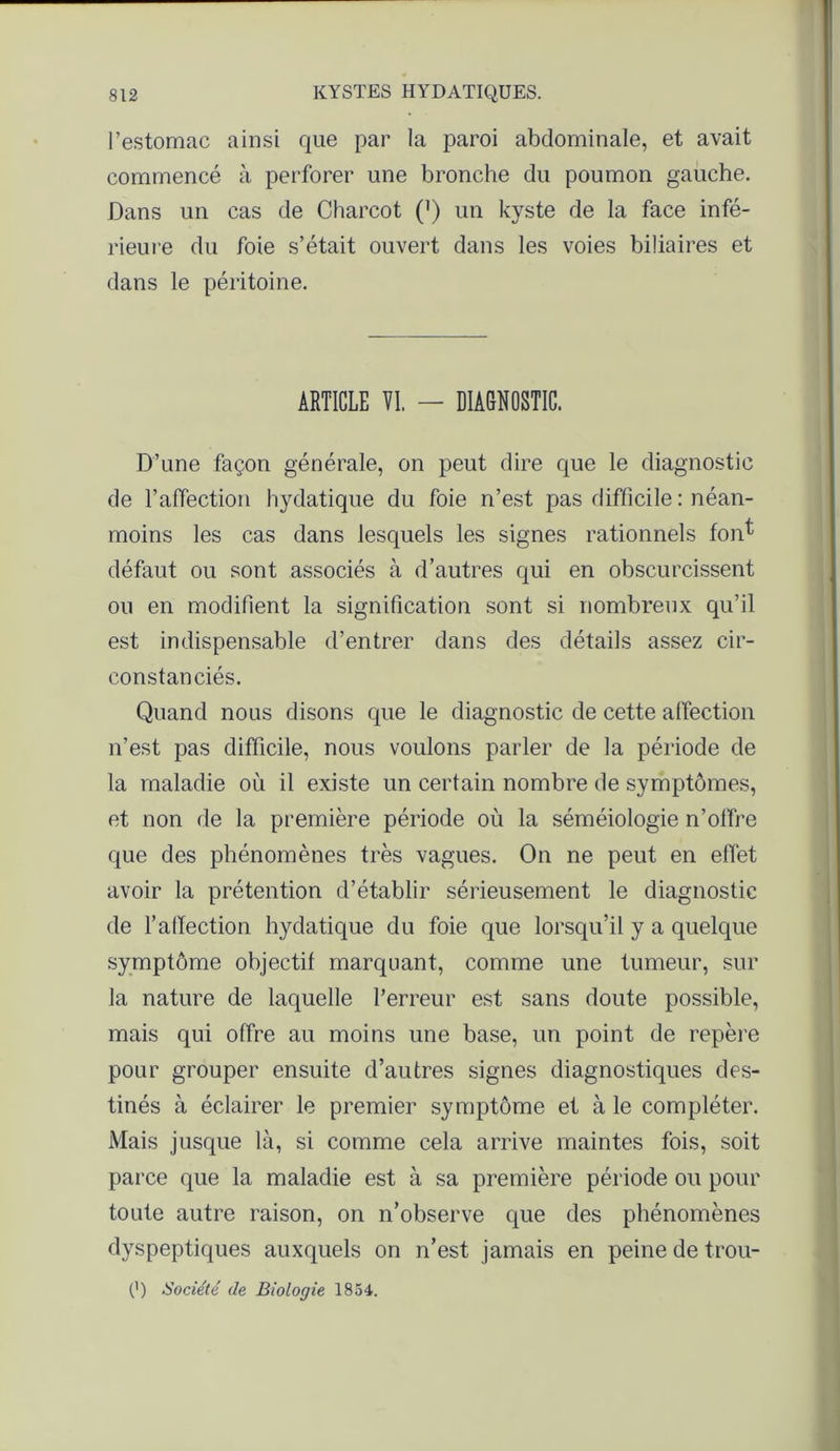 l’estomac ainsi que par la paroi abdominale, et avait commencé à perforer une bronche du poumon gauche. Dans un cas de Charcot (') un kyste de la face infé- rieure du foie s’était ouvert dans les voies biliaires et dans le péritoine. ARTICLE VI. — DIAGNOSTIC. D’une façon générale, on peut dire que le diagnostic de l’affection hydatique du foie n’est pas difficile : néan- moins les cas dans lesquels les signes rationnels fon^ défaut ou sont associés à d’autres qui en obscurcissent ou en modifient la signification sont si nombreux qu’il est indispensable d’entrer dans des détails assez cir- constanciés. Quand nous disons que le diagnostic de cette affection n’est pas difficile, nous voulons parler de la période de la maladie où il existe un certain nombre de symptômes, et non de la première période où la séméiologie n’olfre que des phénomènes très vagues. On ne peut en effet avoir la prétention d’établir sérieusement le diagnostic de l’affection hydatique du foie que lorsqu’il y a quelque symptôme objectif marquant, comme une tumeur, sur la nature de laquelle l’erreur est sans doute possible, mais qui offre au moins une base, un point de repère pour grouper ensuite d’autres signes diagnostiques des- tinés à éclairer le premier symptôme et à le compléter. Mais jusque là, si comme cela arrive maintes fois, soit parce que la maladie est à sa première période ou pour toute autre raison, on n’observe que des phénomènes dyspeptiques auxquels on n’est jamais en peine de trou- 0) Société de Biologie 1854.