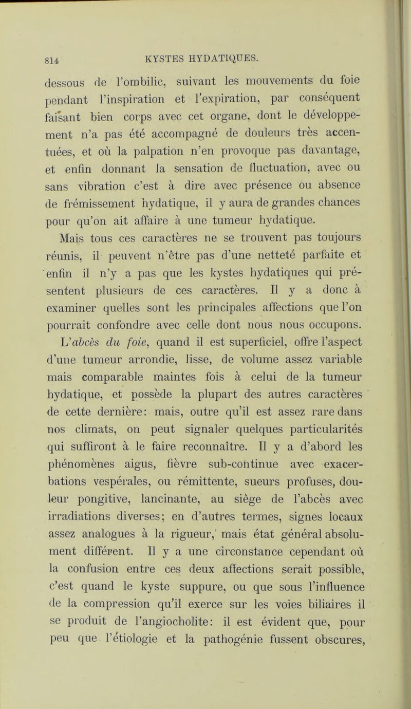 dessous de l’ombilic, suivant les mouvements du foie pendant l’inspiration et l’expiration, par conséquent faisant bien corps avec cet organe, dont le développe- ment n’a pas été accompagné de douleurs très accen- tuées, et où la palpation n’en provoque pas davantage, et enfin donnant la sensation de lluctuation, avec ou sans vibration c’est à dire avec présence ou absence de frémissement hydatique, il y aura de grandes chances pour qu’on ait affaire à une tumeur hydatique. Mais tous ces caractères ne se trouvent pas toujours réunis, il peuvent n’être pas d’une netteté parfaite et enfin il n’y a pas que les kystes hydatiques qui pré- sentent plusieurs de ces caractères. Il y a donc à examiner quelles sont les principales affections que l’on pourrait confondre avec celle dont nous nous occupons. U abcès du foie, quand il est superficiel, offre l’aspect d’une tumeur arrondie, lisse, de volume assez variable mais comparable maintes fois à celui de la tumeur hydatique, et possède la plupart des autres caractères de cette dernière: mais, outre qu’il est assez rare dans nos climats, on peut signaler quelques particularités qui suffiront à le faire reconnaître. Il y a d’abord les phénomènes aigus, fièvre sub-continue avec exacer- bations vespérales, ou rémittente, sueurs profuses, dou- leur pongitive, lancinante, au siège de l’abcès avec irradiations diverses; en d’autres termes, signes locaux assez analogues à la rigueur, mais état général absolu- ment différent. Il y a une circonstance cependant où la confusion entre ces deux affections serait possible, c’est quand le kyste suppure, ou que sous l’influence de la compression qu’il exerce sur les voies biliaires il se produit de l’angiocholite: il est évident que, pour peu que l’étiologie et la pathogénie fussent obscures,