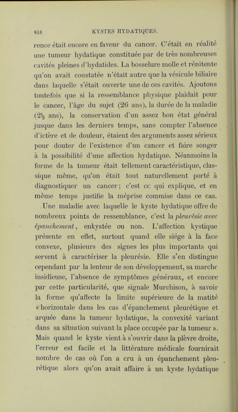 rence était encore en faveur du cancer. C’était en réalité une tumeur hydatique constituée par de très nombreuses cavités pleines d’hydatides. La bosselure molle et rénitente qu’on avait constatée n’était autre que la vésicule biliaire dans laquelle s était ouverte une de ces cavités. Ajoutons toutefois que si la ressemblance physique plaidait pour le cancer, l’âge du sujet (26 ans), la durée de la maladie {%\ ans), la conservation d’un assez bon état général jusque dans les derniers temps, sans compter l’absence d’ictère et de douleur, étaient des arguments assez sérieux pour douter de l’existence d’un cancer et faire songer à la possibilité d’une affection bydatique. Néanmoins la forme de la tumeur était tellement caractéristique, clas- sique même, qu’on était tout naturellement porté à diagnostiquer un cancer; c’est ce qui explique, et en même temps justifie la méprise commise dans ce cas. Une maladie avec laquelle le kyste hydatique offre de nombreux points de ressemblance, c’est la pleurésie avec épanchement, enkystée ou non. L’affection kystique présente en effet, surtout quand elle siège à la face convexe, plusieurs des signes les plus importants qui servent à caractériser la pleurésie. Elle s’en distingue cependant par la lenteur de son développement, sa marche insidieuse, l’absence de symptômes généraux, et encore par cette particularité, que signale Murchison, à savoir la forme qu’affecte la limite supérieure de la matité « horizontale dans les cas d’épanchement pleurétique et arquée dans la tumeur hydatique, la convexité variant dans sa situation suivant la place occupée par la tumeur ». Mais quand le kyste vient à s’ouvrir dans la plèvre droite, l’erreur est facile et la littérature médicale fournirait nombre de cas où l’on a cru à un épanchement pleu- rétique alors qu’on avait affaire à un kyste hydatique