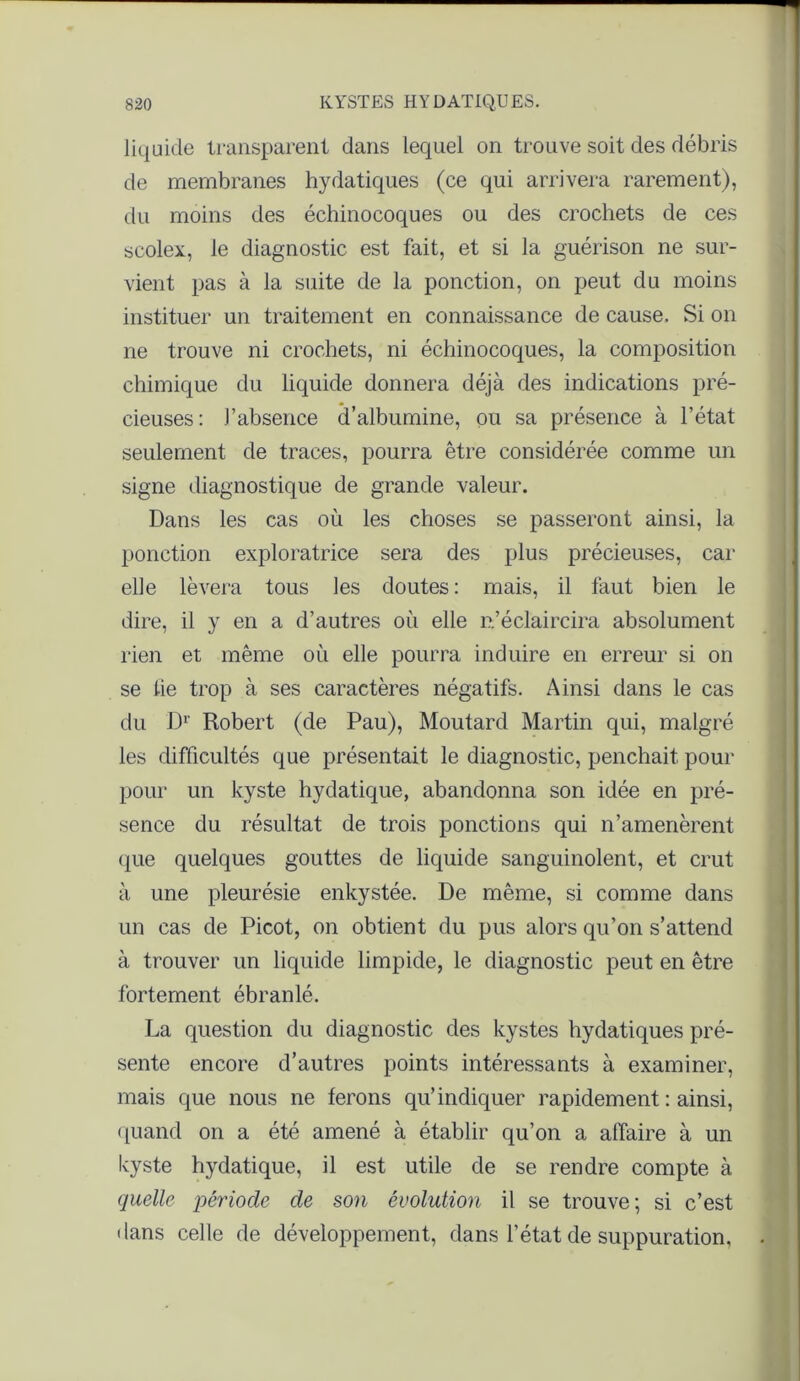 liquide transparent dans lequel on trouve soit des débris de membranes hydatiques (ce qui arrivera rarement), du moins des échinocoques ou des crochets de ces scolex, le diagnostic est fait, et si la guérison ne sur- vient pas à la suite de la ponction, on peut du moins instituer un traitement en connaissance de cause. Si on ne trouve ni crochets, ni échinocoques, la composition chimique du liquide donnera déjà des indications pré- cieuses: l’absence d’albumine, pu sa présence à l’état seulement de traces, pourra être considérée comme un signe diagnostique de grande valeur. Dans les cas où les choses se passeront ainsi, la ponction exploratrice sera des plus précieuses, car elle lèvera tous les doutes : mais, il faut bien le dire, il y en a d’autres où elle n’éclaircira absolument rien et même où elle pourra induire en erreur si on se lie trop à ses caractères négatifs. Ainsi dans le cas du Dr Robert (de Pau), Moutard Martin qui, malgré les difficultés que présentait le diagnostic, penchait pour pour un kyste hydatique, abandonna son idée en pré- sence du résultat de trois ponctions qui n’amenèrent que quelques gouttes de liquide sanguinolent, et crut à une pleurésie enkystée. De même, si comme dans un cas de Picot, on obtient du pus alors qu’on s’attend à trouver un liquide limpide, le diagnostic peut en être fortement ébranlé. La question du diagnostic des kystes hydatiques pré- sente encore d’autres points intéressants à examiner, mais que nous ne ferons qu’indiquer rapidement : ainsi, quand on a été amené à établir qu’on a affaire à un kyste hydatique, il est utile de se rendre compte à quelle période de son évolution il se trouve; si c’est dans celle de développement, dans l’état de suppuration,