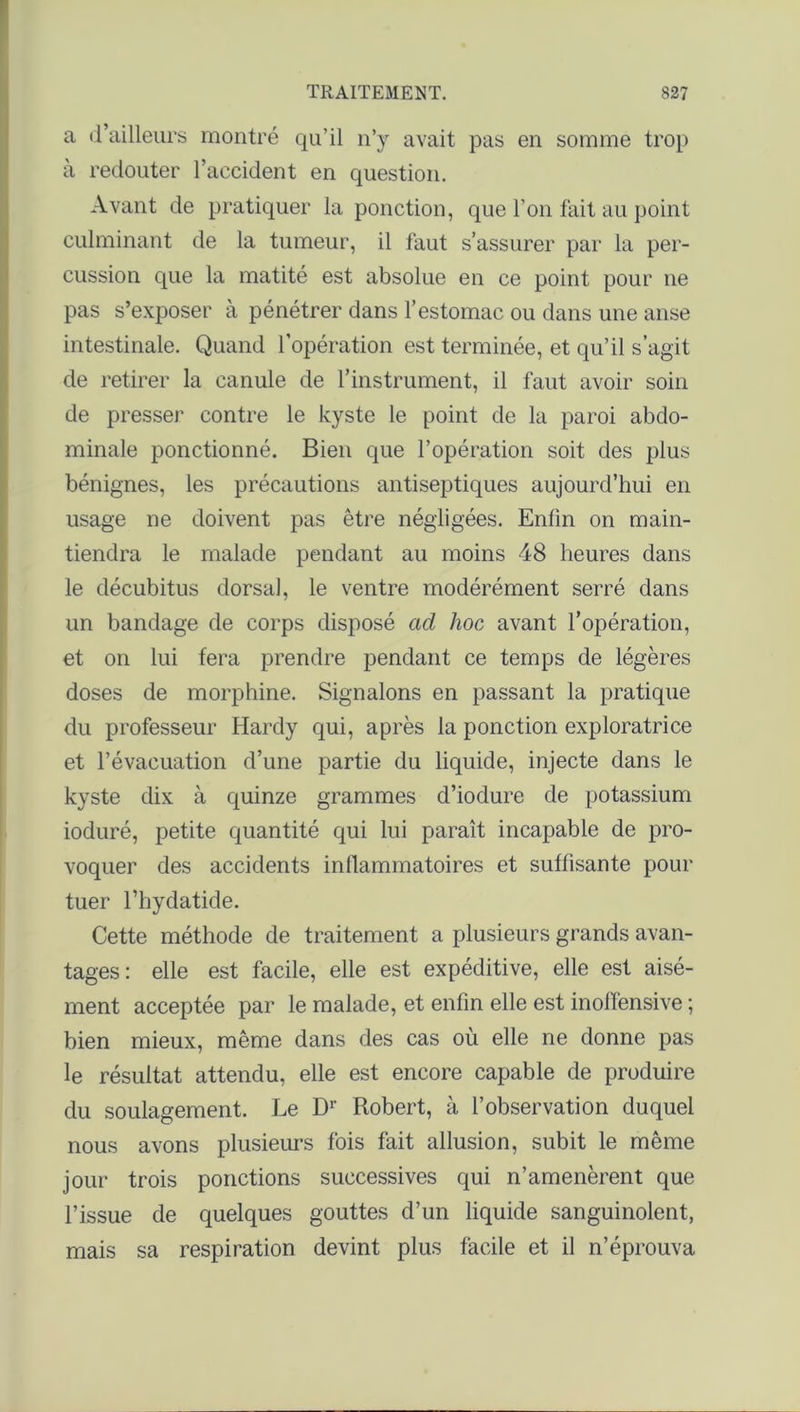 a d’ailleurs montré qu’il n’y avait pas en somme trop à redouter l’accident en question. Avant de pratiquer la ponction, que l’on fait au point culminant de la tumeur, il faut s’assurer par la per- cussion que la matité est absolue en ce point pour ne pas s’exposer à pénétrer dans l’estomac ou dans une anse intestinale. Quand l’opération est terminée, et qu’il s’agit de retirer la canule de l’instrument, il faut avoir soin de presser contre le kyste le point de la paroi abdo- minale ponctionné. Bien que l’opération soit des plus bénignes, les précautions antiseptiques aujourd’hui en usage ne doivent pas être négligées. Enfin on main- tiendra le malade pendant au moins 48 heures dans le décubitus dorsal, le ventre modérément serré dans un bandage de corps disposé ad hoc avant l’opération, et on lui fera prendre pendant ce temps de légères doses de morphine. Signalons en passant la pratique du professeur Hardy qui, après la ponction exploratrice et l’évacuation d’une partie du liquide, injecte dans le kyste dix à quinze grammes d’iodure de potassium ioduré, petite quantité qui lui paraît incapable de pro- voquer des accidents inflammatoires et suffisante pour tuer l’hydatide. Cette méthode de traitement a plusieurs grands avan- tages : elle est facile, elle est expéditive, elle est aisé- ment acceptée par le malade, et enfin elle est inoffensive ; bien mieux, même dans des cas où elle ne donne pas le résultat attendu, elle est encore capable de produire du soulagement. Le D1' Robert, à l’observation duquel nous avons plusieurs fois fait allusion, subit le même jour trois ponctions successives qui n’amenèrent que l’issue de quelques gouttes d’un liquide sanguinolent, mais sa respiration devint plus facile et il n’éprouva