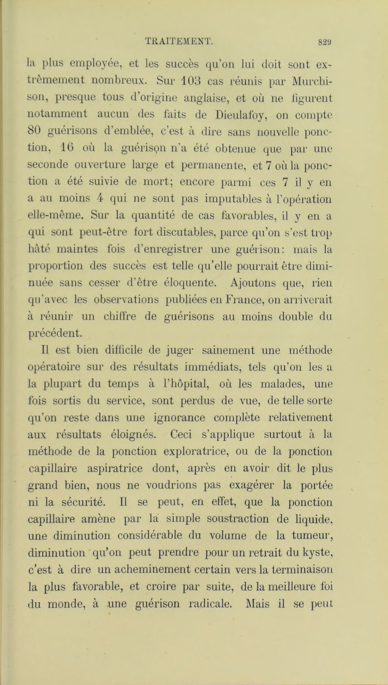 la plus employée, et les succès qu’on lui doit sont ex- trêmement nombreux. Sur 103 cas réunis par Murchi- son, presque tous d’origine anglaise, et où ne figurent notamment aucun des faits de Dieulafoy, on compte 80 guérisons d’emblée, c’est à dire sans nouvelle ponc- tion, 16 où la guérison n’a été obtenue que par une seconde ouverture large et permanente, et 7 où la ponc- tion a été suivie de mort; encore parmi ces 7 il y en a au moins 4 qui ne sont pas imputables à l’opération elle-même. Sur la quantité de cas favorables, il y en a qui sont peut-être fort discutables, parce qu’on s’est trop hâté maintes fois d’enregistrer une guérison: mais la proportion des succès est telle qu’elle pourrait être dimi- nuée sans cesser d’être éloquente. Ajoutons que, rien qu’avec les observations publiées en France, on arriverait à réunir un chiffre de guérisons au moins double du précédent. Il est bien difficile de juger sainement une méthode, opératoire sur des résultats immédiats, tels qu’on les a la plupart du temps à l’hôpital, où les malades, une fois sortis du service, sont perdus de vue, de telle sorte qu’on reste dans une ignorance complète relativement aux résultats éloignés. Ceci s’applique surtout à la méthode de la ponction exploratrice, ou de la ponction capillaire aspiratrice dont, après en avoir dit le plus grand bien, nous ne voudrions pas exagérer la portée ni la sécurité. Il se peut, en effet, que la ponction capillaire amène par la simple soustraction de liquide, une diminution considérable du volume de la tumeur, diminution qu’on peut prendre pour un retrait du kyste, c’est à dire un acheminement certain vers la terminaison la plus favorable, et croire par suite, de la meilleure foi du monde, à une guérison radicale. Mais il se peut