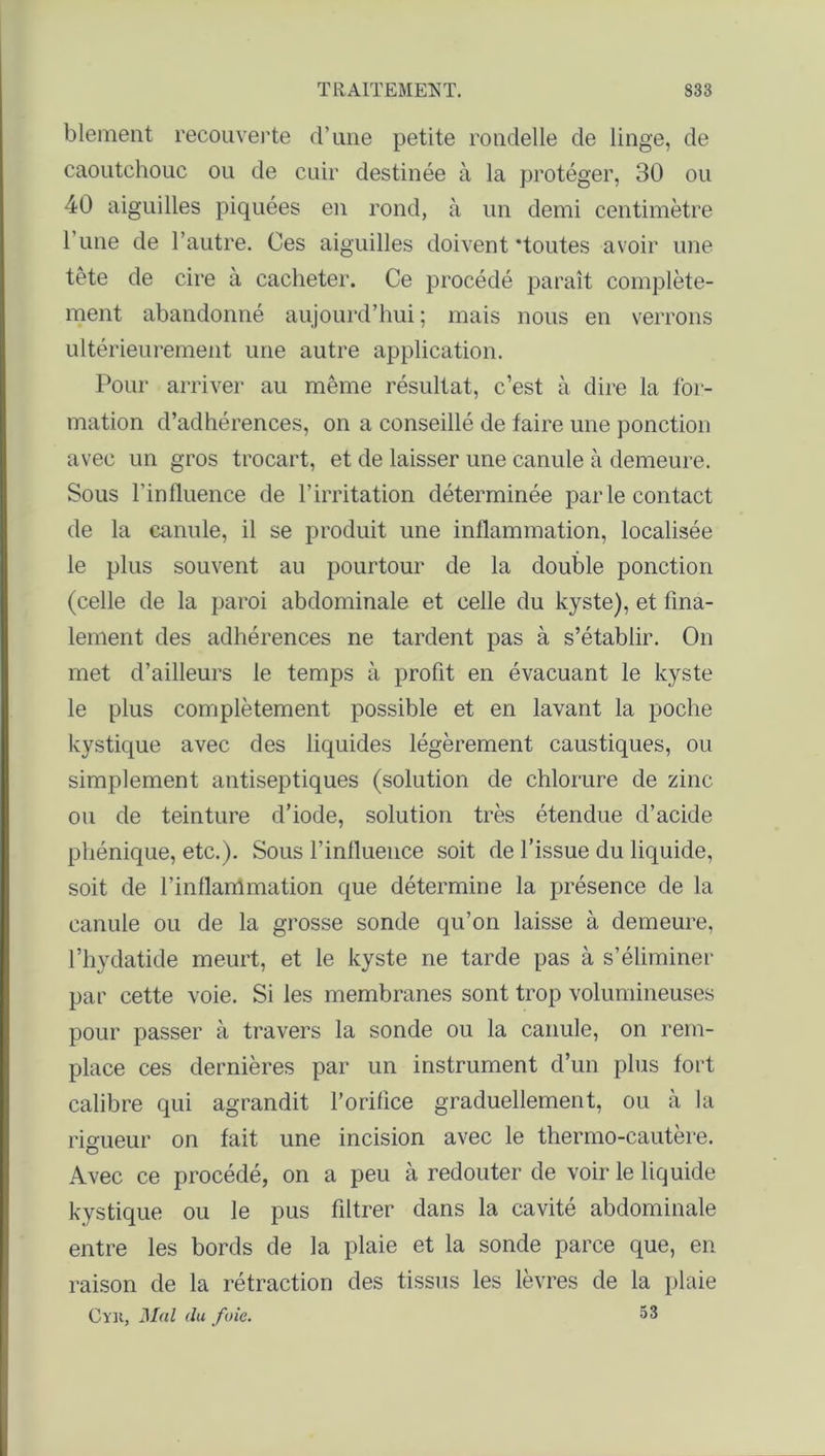 blement recouverte d’une petite rondelle de linge, de caoutchouc ou de cuir destinée à la protéger, 30 ou 40 aiguilles piquées en rond, à un demi centimètre 1 une de l’autre. Ces aiguilles doivent 'toutes avoir une tête de cire à cacheter. Ce procédé paraît complète- ment abandonné aujourd’hui ; mais nous en verrons ultérieurement une autre application. Pour arriver au même résultat, c’est à dire la for- mation d’adhérences, on a conseillé de faire une ponction avec un gros trocart, et de laisser une canule à demeure. Sous l’influence de l’irritation déterminée parle contact de la canule, il se produit une inflammation, localisée le plus souvent au pourtour de la double ponction (celle de la paroi abdominale et celle du kyste), et fina- lement des adhérences ne tardent pas à s’établir. On met d’ailleurs le temps à profit en évacuant le kyste le plus complètement possible et en lavant la poche kystique avec des liquides légèrement caustiques, ou simplement antiseptiques (solution de chlorure de zinc ou de teinture d’iode, solution très étendue d’acide phénique, etc.). Sous l’influence soit de l’issue du liquide, soit de l’inflammation que détermine la présence de la canule ou de la grosse sonde qu’on laisse à demeure, l’hydatide meurt, et le kyste ne tarde pas à s’éliminer par cette voie. Si les membranes sont trop volumineuses pour passer à travers la sonde ou la canule, on rem- place ces dernières par un instrument d’un plus fort calibre qui agrandit l’orifice graduellement, ou à la rigueur on fait une incision avec le thermo-cautère. Avec ce procédé, on a peu à redouter de voir le liquide kystique ou le pus filtrer dans la cavité abdominale entre les bords de la plaie et la sonde parce que, en raison de la rétraction des tissus les lèvres de la plaie Cyu, Mal (lu foie. 53