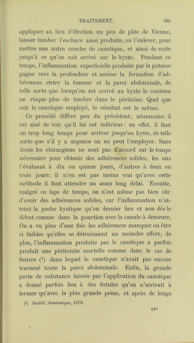 appliquer au lieu d’élection un peu de pâte de Vienne, laisser tomber l’eschare ainsi produite, ou l’enlever, pour mettre une autre couche de caustique, et ainsi de suite jusqu’à ce qu’on soit arrivé sur le kyste. Pendant ce temps, l'inflammation superficielle produite par la potasse gagne vers la profondeur et amène la formation d’ad- hérences entre la tumeur et la paroi abdominale, de telle sorte que lorsqu’on est arrivé au kyste le contenu ne risque plus de tomber dans le péritoine. Quel que soit le caustique employé, le résultat est le même. Ce procédé diffère peu du précédent; néanmoins il est aisé de voir qu’il lui est inférieur : en effet, il faut un trop long temps pour arriver jusqu’au kyste, de telle sorte que s’il y a urgence on ne peut l’employer. Sans doute les chirurgiens ne sont pas d’accord sur le temps nécessaire pour obtenir des adhérences solides, les uns l'évaluant à dix ou quinze jours, d’autres à deux ou trois jours: il n’en est pas moins vrai qu’avec cette méthode il faut attendre un assez long délai. Ensuite, malgré ce laps de temps, on n’est même pas bien sûr d’avoir des adhérences solides, car l’inflammation n’at- teint la poche kystique qu’en dernier lieu et non dès le début comme dans la ponction avec la canule à demeure. On a vu plus d’une fois les adhérences manquer ou être si faibles qu’elles se détruisaient au moindre effort; de plus, l’inflammation produite par le caustique a parfois produit une péritonite mortelle comme dans le cas de Seurre (]) dans lequel le caustique n’avait pas encore traversé toute la paroi abdominale. Enfin, la grande perte de substance laissée par l’application du caustique a donné parfois lieu à des fistules qu’on n’arrivait à fermer qu’avec la plus grande peine, et après de longs (’) Société Anatomique, 1873. 53»