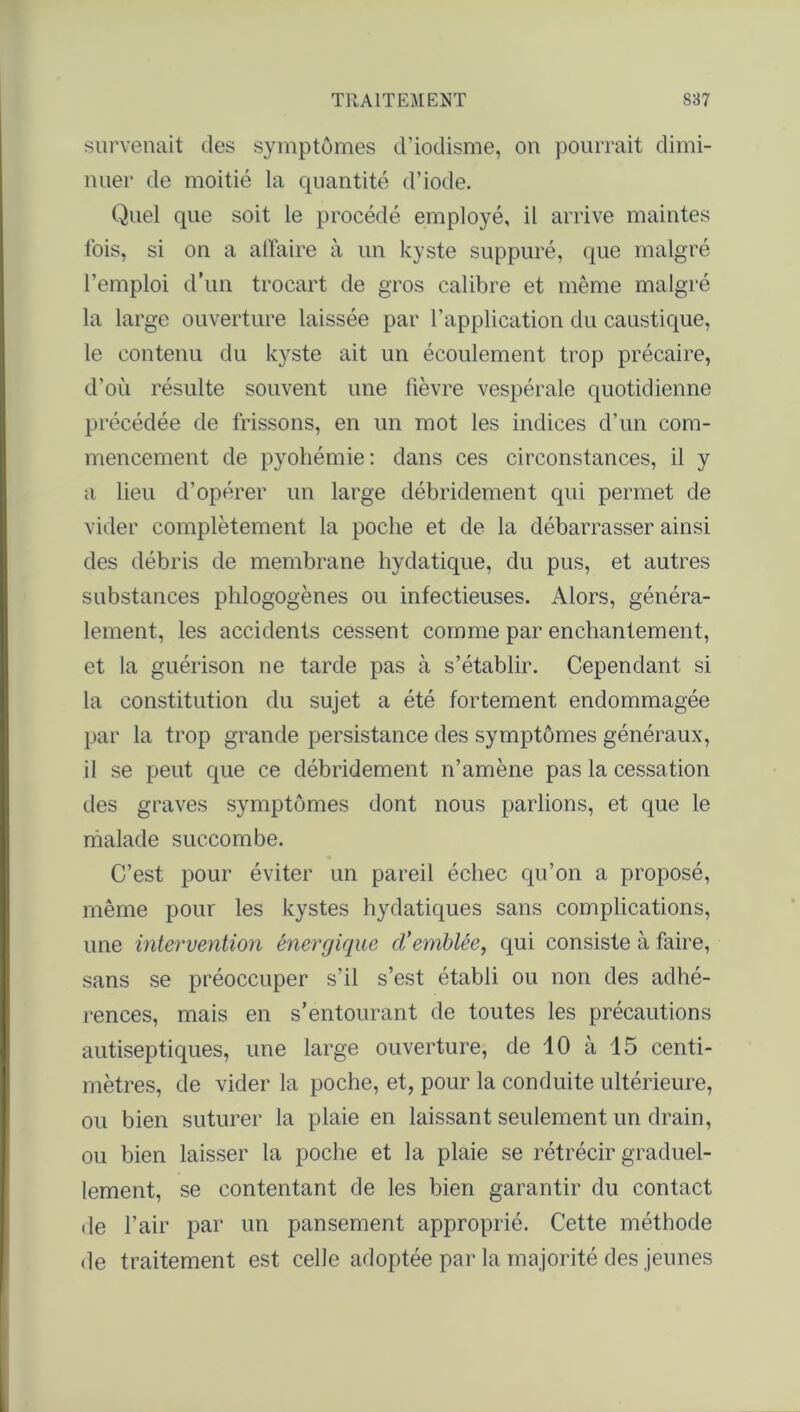 survenait des symptômes d’iodisme, on pourrait dimi- nuer de moitié la quantité d’iode. Quel que soit le procédé employé, il arrive maintes fois, si on a affaire à un kyste suppuré, que malgré l’emploi d’un trocart de gros calibre et même malgré la large ouverture laissée par l’application du caustique, le contenu du kyste ait un écoulement trop précaire, d'ou résulte souvent une lièvre vespérale quotidienne précédée de frissons, en un mot les indices d’un com- mencement de pyohémie: dans ces circonstances, il y a lieu d’opérer un large débridement qui permet de vider complètement la poche et de la débarrasser ainsi des débris de membrane hydatique, du pus, et autres substances phlogogènes ou infectieuses. Alors, généra- lement, les accidents cessent comme par enchantement, et la guérison ne tarde pas à s’établir. Cependant si la constitution du sujet a été fortement endommagée par la trop grande persistance des symptômes généraux, il se peut que ce débridement n’amène pas la cessation des graves symptômes dont nous parlions, et que le malade succombe. C’est pour éviter un pareil échec qu’on a proposé, même pour les kystes hydatiques sans complications, une intervention énergique cVemblée, qui consiste à faire, sans se préoccuper s’il s’est établi ou non des adhé- rences, mais en s’entourant de toutes les précautions autiseptiques, une large ouverture, de 10 à 15 centi- mètres, de vider la poche, et, pour la conduite ultérieure, ou bien suturer la plaie en laissant seulement un drain, ou bien laisser la poche et la plaie se rétrécir graduel- lement, se contentant de les bien garantir du contact de l’air par un pansement approprié. Cette méthode de traitement est celle adoptée par la majorité des jeunes