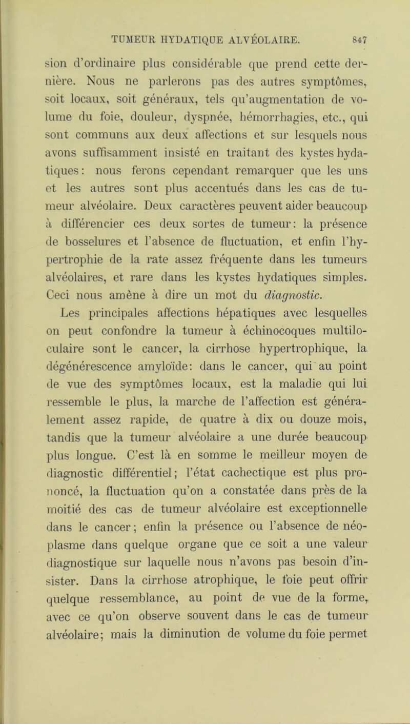 sion d’ordinaire pins considérable que prend cette der- nière. Nous ne parlerons pas des autres symptômes, soit locaux, soit généraux, tels qu’augmentation de vo- lume du foie, douleur, dyspnée, hémorrhagies, etc., qui sont communs aux deux affections et sur lesquels nous avons suffisamment insisté en traitant des kystes hyda- tiques : nous ferons cependant remarquer que les uns et les autres sont plus accentués dans les cas de tu- meur alvéolaire. Deux caractères peuvent aider beaucoup à différencier ces deux sortes de tumeur: la présence de bosselures et l’absence de fluctuation, et enfin l’hy- pertrophie de la rate assez fréquente dans les tumeurs alvéolaires, et rare dans les kystes hydatiques simples. Ceci nous amène à dire un mot du diagnostic. Les principales affections hépatiques avec lesquelles on peut confondre la tumeur à échinocoques multilo- culaire sont le cancer, la cirrhose hypertrophique, la dégénérescence amyloïde: dans le cancer, qui au point de vue des symptômes locaux, est la maladie qui lui ressemble le plus, la marche de l’affection est généra- lement assez rapide, de quatre à dix ou douze mois, tandis que la tumeur alvéolaire a une durée beaucoup plus longue. C’est là en somme le meilleur moyen de diagnostic différentiel; l’état cachectique est plus pro- noncé, la fluctuation qu’on a constatée dans près de la moitié des cas de tumeur alvéolaire est exceptionnelle dans le cancer ; enfin la présence ou l’absence de néo- plasme dans quelque organe que ce soit a une valeur diagnostique sur laquelle nous n’avons pas besoin d’in- sister. Dans la cirrhose atrophique, le foie peut offrir quelque ressemblance, au point de vue de la forme, avec ce qu’on observe souvent dans le cas de tumeur alvéolaire; mais la diminution de volume du foie permet