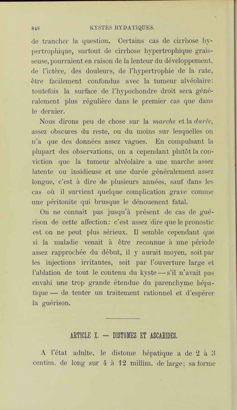 de trancher la question. Certains cas de cirrhose hy- pertrophique, surtout de cirrhose hypertrophique grais- seuse, pourraient en raison de la lenteur du développement, de l’ictère, des douleurs, de l’hypertrophie de la rate, être facilement confondus avec la tumeur alvéolaire: toutefois la surface de l’hypochondre droit sera géné- ralement plus régulière dans le premier cas que dans le dernier. Nous dirons peu de chose sur la marche et la duree, assez obscures du reste, ou du moins sur lesquelles on n’a que des données assez vagues. En compulsant la plupart des observations, on a cependant plutôt la con- viction que la tumeur alvéolaire a une marche assez latente ou insidieuse et une durée généralement assez longue, c’est à dire de plusieurs années, sauf dans les cas où il survient quelque complication grave comme une péritonite qui brusque le dénouenent fatal. On ne connaît pas jusqu’à présent de cas de gué- rison de cette affection: c’est assez dire que le pronostic est on ne peut plus sérieux. Il semble cependant que si la maladie venait à être reconnue à une période assez rapprochée du début, il y aurait moyen, soit par les injections irritantes, soit par l’ouverture large et l’ablation de tout le contenu du kyste — s’il n’avait pas envahi une trop grande étendue du parenchyme hépa- tique — de tenter un traitement rationnel et d’espérer la guérison. ARTICLE X. - DISTOMES ET ASCARIDES. A l’état adulte, le distome hépatique a de 2 à 3 centim. de long sur 4 à 12 millim. de large; sa forme